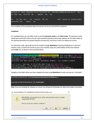 Database Systems Handbook
BY: MUHAMMAD SHARIF 485
assistants css dbjava diagnostics env.ora instantclient jdk LINUX.X64_193000_db_home.zip nls opmn
oss plsql racg root.sh.old sdk sqlpatch ucp xdk
bin ctx dbs dmu has inventory jlib md odbc oracore oui precomp rdbms
root.sh.old.1 slax sqlplus usm
This completes all the prerequite steps and now we are all set to kick off the installation.
Installation
For installing Oracle, you can either chose to use the Interactive mode or the Silent mode. The interactive mode
would open up the GUI screens and user input would be required at every step, whereas, for the silent mode, all
the required parameters are passed using the command line, and hence, it does not display any screens.
For interactive mode, I generally launch the installer through MobaXterm. Download MobaXterm on the Host
machine, open a console and connect to your Linux machine using ‘ssh’ and IP address of the Linux machine
with oracle user, as shown in the screenshot below.
Navigate to the folder where you have unzipped the Oracle using MobaXterm console and execute ‘runInstaller’.
[oracle@oracledb19col8 ~]$ cd /u01/app/oracle/product/19c/dbhome_1
[oracle@oracledb19col8 dbhome_1]$ ./runInstaller
Note: If you are installing the software on Linux 8, you will get the following error when the installer is launched.
 