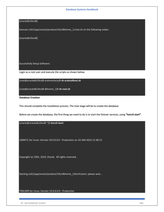 Database Systems Handbook
BY: MUHAMMAD SHARIF 488
[oracledb19col8]
Execute /u01/app/oracle/product/19c/dbhome_1/root.sh on the following nodes:
[oracledb19col8]
Successfully Setup Software.
Login as a root user and execute the scripts as shown below.
[root@oracledb19col8 oraInventory]# sh orainstRoot.sh
[root@oracledb19col8 dbhome_1]# sh root.sh
Database Creation
This should complete the installation process. The next stage will be to create the database.
Before we create the database, the first thing we need to do is to start the listener services, using “lsnrctl start”.
[oracle@oracledb19col8 ~]$ lsnrctl start
LSNRCTL for Linux: Version 19.0.0.0.0 - Production on 10-JAN-2022 21:40:12
Copyright (c) 1991, 2019, Oracle. All rights reserved.
Starting /u01/app/oracle/product/19c/dbhome_1/bin/tnslsnr: please wait...
TNSLSNR for Linux: Version 19.0.0.0.0 - Production
 