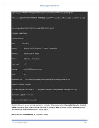 Database Systems Handbook
BY: MUHAMMAD SHARIF 489
Log messages written to /u01/app/oracle/diag/tnslsnr/oracledb19col8/listener/alert/log.xml
Listening on: (DESCRIPTION=(ADDRESS=(PROTOCOL=tcp)(HOST=oracledb19col8.rishoradev.com)(PORT=1521)))
Connecting to (ADDRESS=(PROTOCOL=tcp)(HOST=)(PORT=1521))
STATUS of the LISTENER
------------------------
Alias LISTENER
Version TNSLSNR for Linux: Version 19.0.0.0.0 - Production
Start Date 10-JAN-2022 21:40:12
Uptime 0 days 0 hr. 0 min. 0 sec
Trace Level off
Security ON: Local OS Authentication
SNMP OFF
Listener Log File /u01/app/oracle/diag/tnslsnr/oracledb19col8/listener/alert/log.xml
Listening Endpoints Summary...
(DESCRIPTION=(ADDRESS=(PROTOCOL=tcp)(HOST=oracledb19col8.rishoradev.com)(PORT=1521)))
The listener supports no services
The command completed successfully
Once the listener is up and running, you need to create the database using the Database Configuration Assistant
(DBCA). This can be done using the interactive mode by issuing the dbca command, through MobaXterm. Once
you execute the dbca command, the GUI should pop up .
OR, you can opt the Silent mode, as I have done below.
 