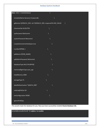 Database Systems Handbook
BY: MUHAMMAD SHARIF 490
dbca -silent -createDatabase 
-templateName General_Purpose.dbc 
-gdbname ${ORACLE_SID} -sid ${ORACLE_SID} -responseFile NO_VALUE 
-characterSet AL32UTF8 
-sysPassword Welcome1 
-systemPassword Welcome1 
-createAsContainerDatabase true 
-numberOfPDBs 1 
-pdbName ${PDB_NAME} 
-pdbAdminPassword Welcome1 
-databaseType MULTIPURPOSE 
-memoryMgmtType auto_sga 
-totalMemory 2000 
-storageType FS 
-datafileDestination "${DATA_DIR}" 
-redoLogFileSize 50 
-emConfiguration NONE 
-ignorePreReqs
This would create the database for you. Now you have successfully installed Oracle Database 19c.
[oracle@oracledb19col8 ~]$ sqlplus / as sysdba
....
 