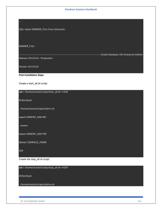 Database Systems Handbook
BY: MUHAMMAD SHARIF 491
....
SQL> Select BANNER_FULL from v$version;
BANNER_FULL
-----------------------------------------------------------------------------------------------------Oracle Database 19c Enterprise Edition
Release 19.0.0.0.0 - Production
Version 19.3.0.0.0
Post-Installation Steps
Create a start_all.sh script.
cat > /home/oracle/scripts/start_all.sh <<EOF
#!/bin/bash
. /home/oracle/scripts/setEnv.sh
export ORAENV_ASK=NO
. oraenv
export ORAENV_ASK=YES
dbstart $ORACLE_HOME
EOF
Create the stop_all.sh script.
cat > /home/oracle/scripts/stop_all.sh <<EOF
#!/bin/bash
. /home/oracle/scripts/setEnv.sh
 