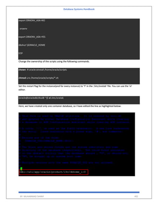 Database Systems Handbook
BY: MUHAMMAD SHARIF 492
export ORAENV_ASK=NO
. oraenv
export ORAENV_ASK=YES
dbshut $ORACLE_HOME
EOF
Change the ownership of the scripts using the following commands.
chown -R oracle:oinstall /home/oracle/scripts
chmod u+x /home/oracle/scripts/*.sh
Set the restart flag for the instance(and for every instance) to ‘Y’ in the ‘/etc/oratab’ file. You can use the ‘vi’
editor.
[oracle@oracledb19col8 ~]$ vi /etc/oratab
Here, we have created only one contaner database, so I have edited the line as highlighted below:
 