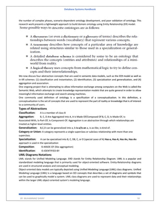 Database Systems Handbook
BY: MUHAMMAD SHARIF 50
the number of complex phases, scenario-dependent ontology development, and poor validation of ontology. This
research work presents a lightweight approach to build domain ontology using Entity Relationship (ER) model.
We now discuss four abstraction concepts that are used in semantic data models, such as the EER model as well as
in KR schemes: (1) classification and instantiation, (2) identification, (3) specialization and generalization, and (4)
aggregation and association.
One ongoing project that is attempting to allow information exchange among computers on the Web is called the
Semantic Web, which attempts to create knowledge representation models that are quite general in order to allow
meaningful information exchange and search among machines.
One commonly used definition of ontology is a specification of a conceptualization. In this definition, a
conceptualization is the set of concepts that are used to represent the part of reality or knowledge that is of interest
to a community of users.
Types of Abstractions
Classification: A is a member of class B
Aggregation: B, C, D Are Aggregated Into A, A Is Made Of/Composed Of B, C, D, Is-Made-Of, Is-
Associated-With, Is-Part-Of, Is-Component-Of. Aggregation is an abstraction through which relationships are
treated as higher-level entities.
Generalization: B,C,D can be generalized into a, b is-a/is-an a, is-as-like, is-kind-of.
Category or Union: A category represents a single superclass or subclass relationship with more than one
superclass.
Specialization: A can be specialized into B, C, DB, C, or D (special cases of A) Has-a, Has-A, Has An, Has-An
approach is used in the specialization
Composition: IS-MADE-OF (like aggregation)
Identification: IS-IDENTIFIED-BY
UML Diagrams Notations
UML stands for Unified Modeling Language. ERD stands for Entity Relationship Diagram. UML is a popular and
standardized modeling language that is primarily used for object-oriented software. Entity-Relationship diagrams
are used in structured analysis and conceptual modeling.
Object-oriented data models are typically depicted using Unified Modeling Language (UML) class diagrams. Unified
Modeling Language (UML) is a language based on OO concepts that describes a set of diagrams and symbols that
can be used to graphically model a system. UML class diagrams are used to represent data and their relationships
within the larger UML object-oriented system’s modeling language.
 