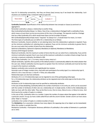 Database Systems Handbook
BY: MUHAMMAD SHARIF 79
have M: N relationship connectivity. And they are binary (two) ternary too if we break this relationship. Such
situations are modeled using a composite entity (or gerund)
Cardinality Constraint: Quantification of the relationship between two concepts or classes (a constraint on
aggregation)
Remember cardinality is always a relationship to another thing.
Max Cardinality(Cardinality) Always 1 or Many. Class A has a relationship to Package B with a cardinality of one,
which means at most there can be one occurrence of this class in the package. The opposite could be a Package
that has a Max Cardinality of N, which would mean there can be N number of classes
Min Cardinality(Optionality) Simply means "required." Its always 0 or 1. 0 would mean 0 or more, 1 or more
The three types of cardinality you can define for a relationship are as follows:
Minimum Cardinality. Governs whether or not selecting items from this relationship is optional or required. If you
set the minimum cardinality to 0, selecting items is optional. If you set the minimum cardinality to greater than 0,
the user must select that number of items from the relationship.
Optional to Mandatory, Optional to Optional, Mandatory to Optional, Mandatory to Mandatory
Summary Of ER Diagram Symbols
Maximum Cardinality. Sets the maximum number of items that the user can select from a relationship. If you set the
minimum cardinality to greater than 0, you must set the maximum cardinality to a number at least as large If you do
not enter a maximum cardinality, the default is 999.
Type of Max Cardinality: 1 to 1, 1 to many, many to many, many to 1
Default Cardinality. Specifies what quantity of the default product is automatically added to the initial solution that
the user sees. Default cardinality must be equal to or greater than the minimum cardinality and must be less than
or equal to the maximum cardinality.
Replaces cardinality ratio numerals and single/double line notation
Associate a pair of integer numbers (min, max) with each participant of an entity type E in a relationship type R,
where 0 ≤ min ≤ max and max ≥ 1 max=N => finite, but unbounded
Relationship types can also have attributes
Attributes of 1:1 or 1:N relationship types can be migrated to one of the participating entity types
For a 1:N relationship type, the relationship attribute can be migrated only to the entity type on the N-side of the
relationship
Attributes on M: N relationship types must be specified as relationship attributes
In the case of Data Modelling, Cardinality defines the number of attributes in one entity set, which can be associated
with the number of attributes of other sets via a relationship set. In simple words, it refers to the relationship one
table can have with the other table. They can be One-to-one, One-to-many, Many-to-one, or Many-to-many. And
third may be the number of tuples in a relation.
In the case of SQL, Cardinality refers to a number. It gives the number of unique values that appear in the table for
a particular column. For eg: you have a table called Person with the column Gender. Gender column can have values
either 'Male' or 'Female''.
cardinality is the number of tuples in a relation (number of rows).
The Multiplicity of an association indicates how many objects the opposing class of an object can be instantiated.
When this number is variable then the.
Multiplicity Cardinality + Participation dictionary definition of cardinality is the number of elements in a particular
set or other.
 