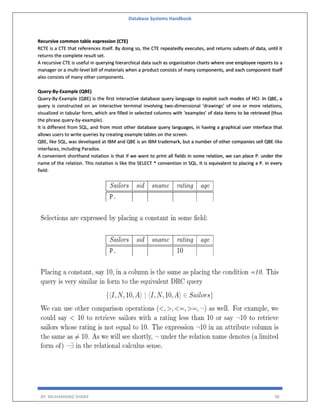 Database Systems Handbook
BY: MUHAMMAD SHARIF 98
Recursive common table expression (CTE)
RCTE is a CTE that references itself. By doing so, the CTE repeatedly executes, and returns subsets of data, until it
returns the complete result set.
A recursive CTE is useful in querying hierarchical data such as organization charts where one employee reports to a
manager or a multi-level bill of materials when a product consists of many components, and each component itself
also consists of many other components.
Query-By-Example (QBE)
Query-By-Example (QBE) is the first interactive database query language to exploit such modes of HCI. In QBE, a
query is constructed on an interactive terminal involving two-dimensional ‘drawings’ of one or more relations,
visualized in tabular form, which are filled in selected columns with ‘examples’ of data items to be retrieved (thus
the phrase query-by-example).
It is different from SQL, and from most other database query languages, in having a graphical user interface that
allows users to write queries by creating example tables on the screen.
QBE, like SQL, was developed at IBM and QBE is an IBM trademark, but a number of other companies sell QBE-like
interfaces, including Paradox.
A convenient shorthand notation is that if we want to print all fields in some relation, we can place P. under the
name of the relation. This notation is like the SELECT * convention in SQL. It is equivalent to placing a P. in every
field:
 