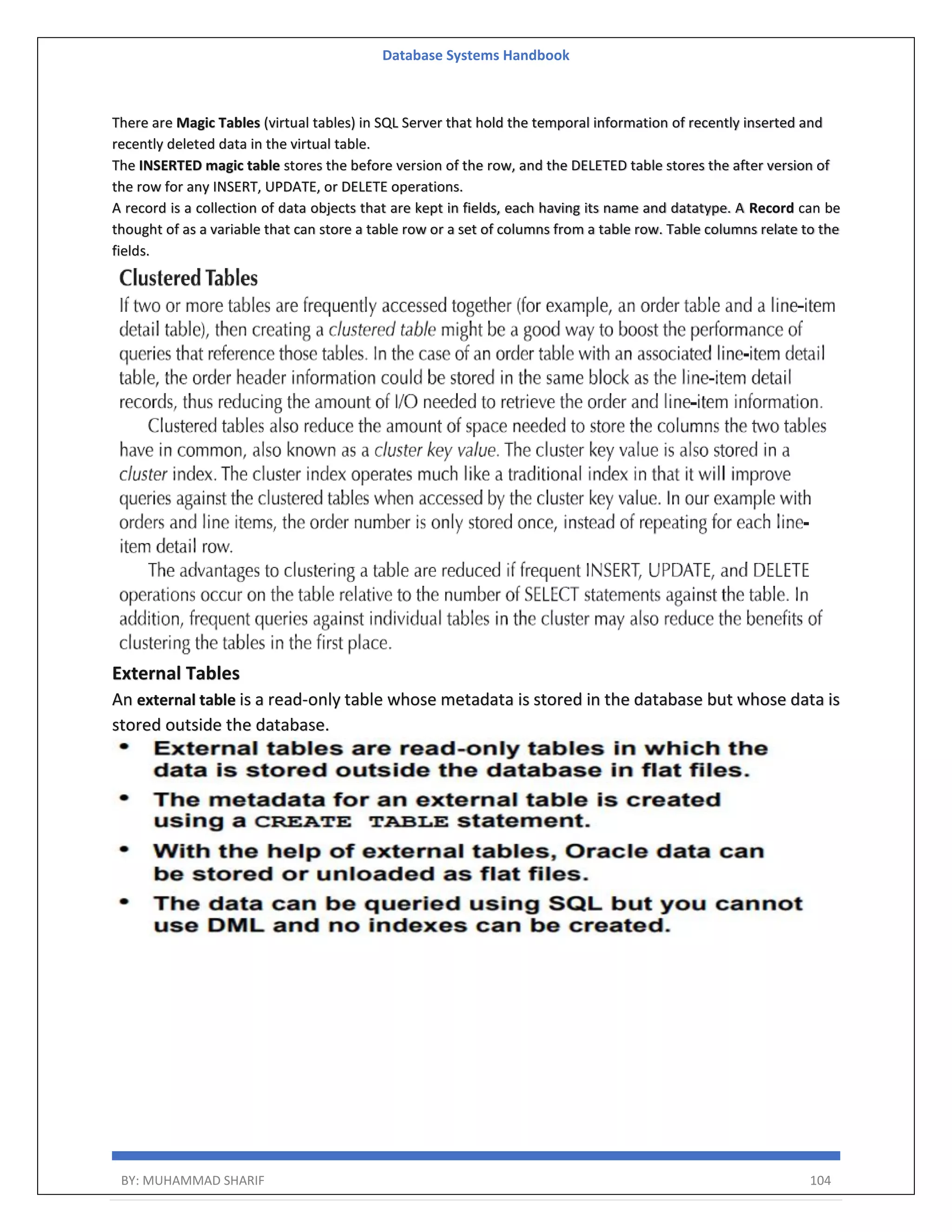 Database Systems Handbook BY: MUHAMMAD SHARIF 104 There are Magic Tables (virtual tables) in SQL Server that hold the temporal information of recently inserted and recently deleted data in the virtual table. The INSERTED magic table stores the before version of the row, and the DELETED table stores the after version of the row for any INSERT, UPDATE, or DELETE operations. A record is a collection of data objects that are kept in fields, each having its name and datatype. A Record can be thought of as a variable that can store a table row or a set of columns from a table row. Table columns relate to the fields. External Tables An external table is a read-only table whose metadata is stored in the database but whose data is stored outside the database. 