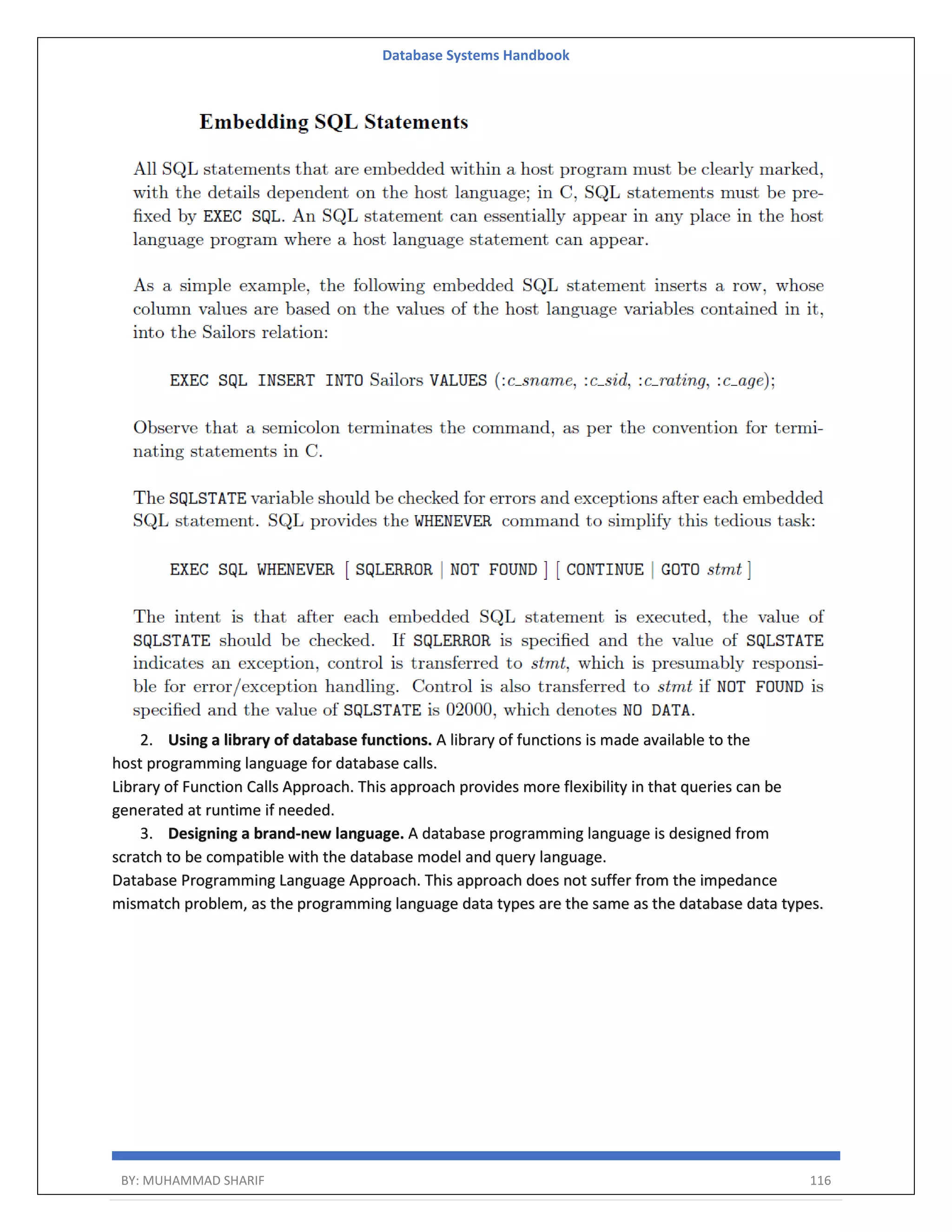 Database Systems Handbook BY: MUHAMMAD SHARIF 116 2. Using a library of database functions. A library of functions is made available to the host programming language for database calls. Library of Function Calls Approach. This approach provides more flexibility in that queries can be generated at runtime if needed. 3. Designing a brand-new language. A database programming language is designed from scratch to be compatible with the database model and query language. Database Programming Language Approach. This approach does not suffer from the impedance mismatch problem, as the programming language data types are the same as the database data types. 