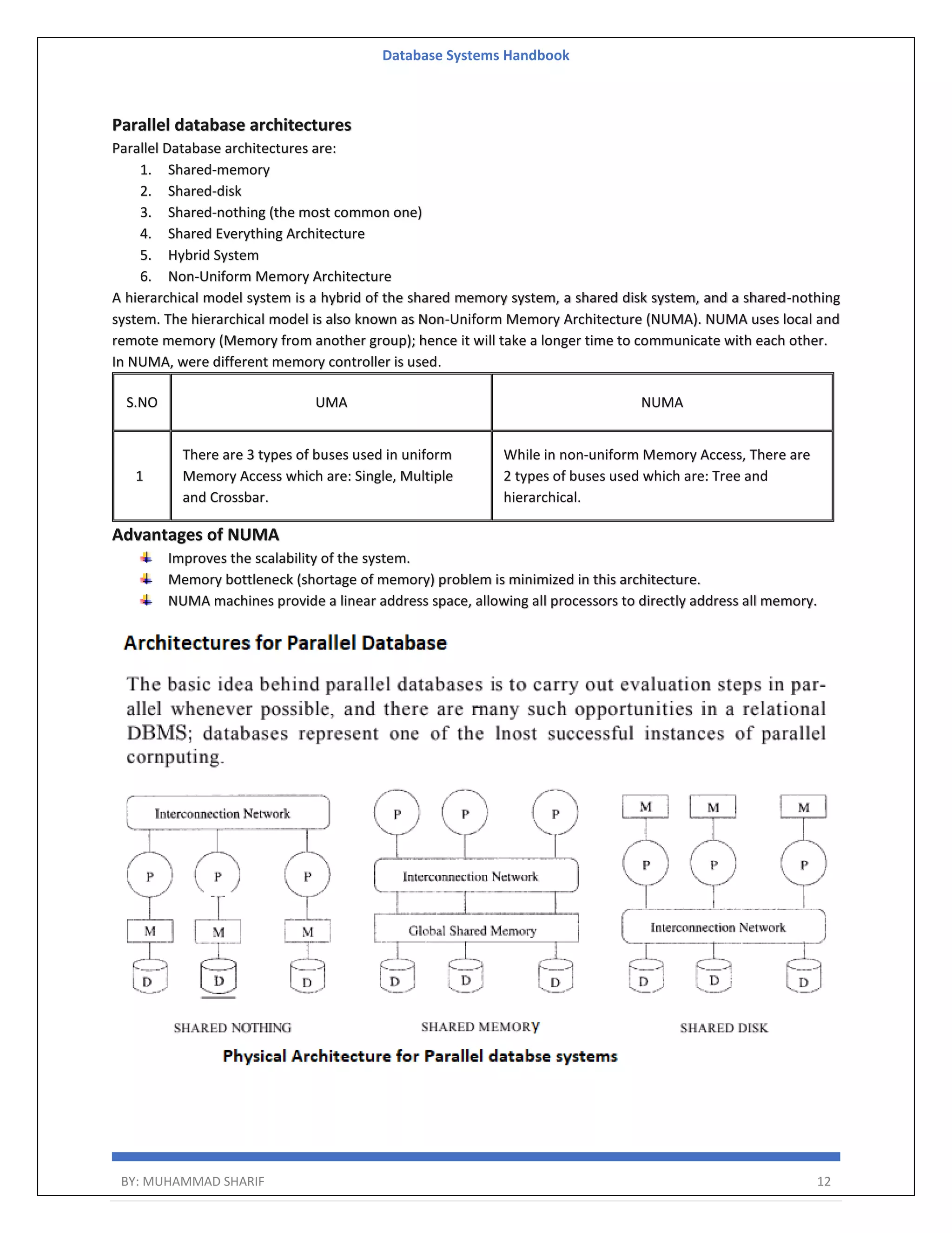 Database Systems Handbook BY: MUHAMMAD SHARIF 12 Parallel database architectures Parallel Database architectures are: 1. Shared-memory 2. Shared-disk 3. Shared-nothing (the most common one) 4. Shared Everything Architecture 5. Hybrid System 6. Non-Uniform Memory Architecture A hierarchical model system is a hybrid of the shared memory system, a shared disk system, and a shared-nothing system. The hierarchical model is also known as Non-Uniform Memory Architecture (NUMA). NUMA uses local and remote memory (Memory from another group); hence it will take a longer time to communicate with each other. In NUMA, were different memory controller is used. S.NO UMA NUMA 1 There are 3 types of buses used in uniform Memory Access which are: Single, Multiple and Crossbar. While in non-uniform Memory Access, There are 2 types of buses used which are: Tree and hierarchical. Advantages of NUMA Improves the scalability of the system. Memory bottleneck (shortage of memory) problem is minimized in this architecture. NUMA machines provide a linear address space, allowing all processors to directly address all memory. 