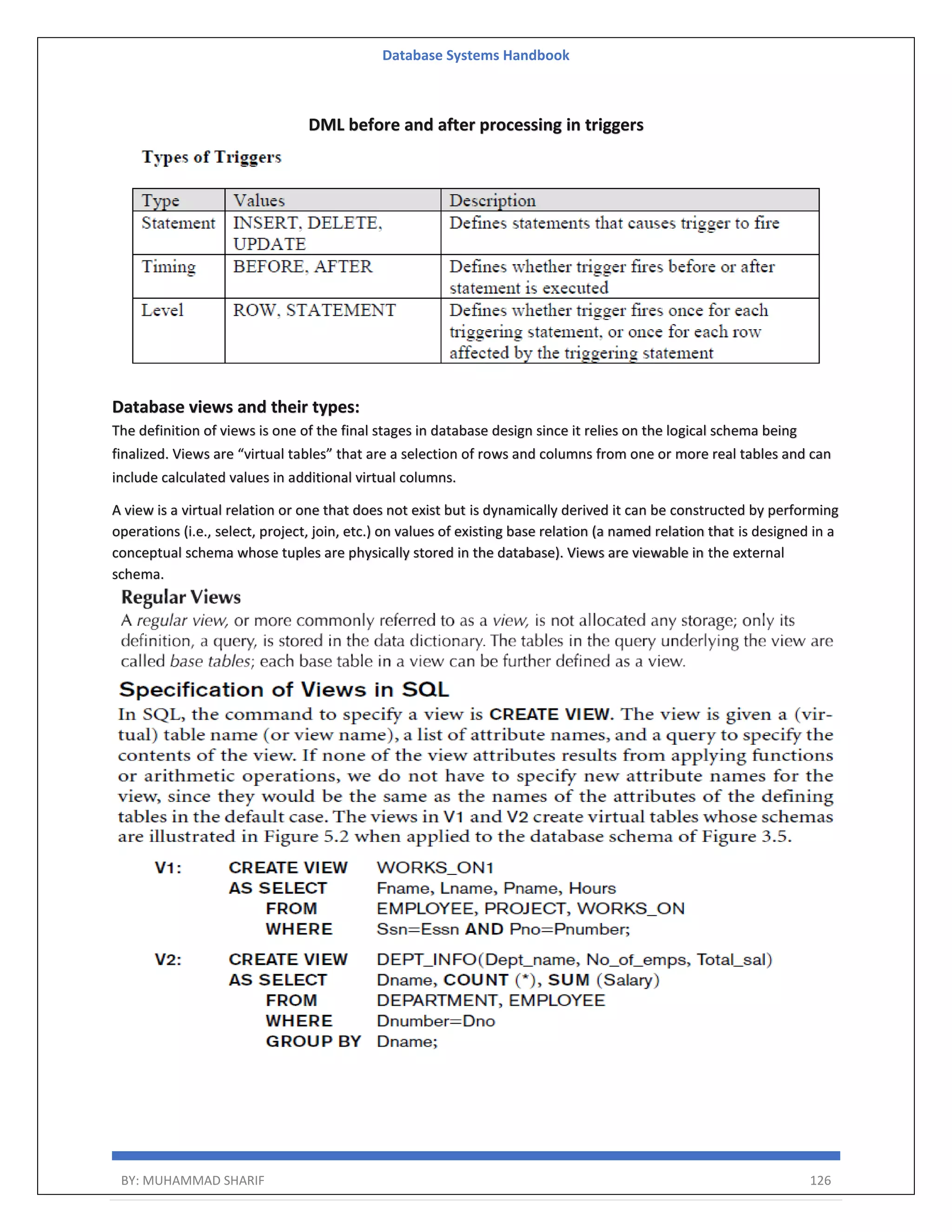Database Systems Handbook BY: MUHAMMAD SHARIF 126 DML before and after processing in triggers Database views and their types: The definition of views is one of the final stages in database design since it relies on the logical schema being finalized. Views are “virtual tables” that are a selection of rows and columns from one or more real tables and can include calculated values in additional virtual columns. A view is a virtual relation or one that does not exist but is dynamically derived it can be constructed by performing operations (i.e., select, project, join, etc.) on values of existing base relation (a named relation that is designed in a conceptual schema whose tuples are physically stored in the database). Views are viewable in the external schema. 