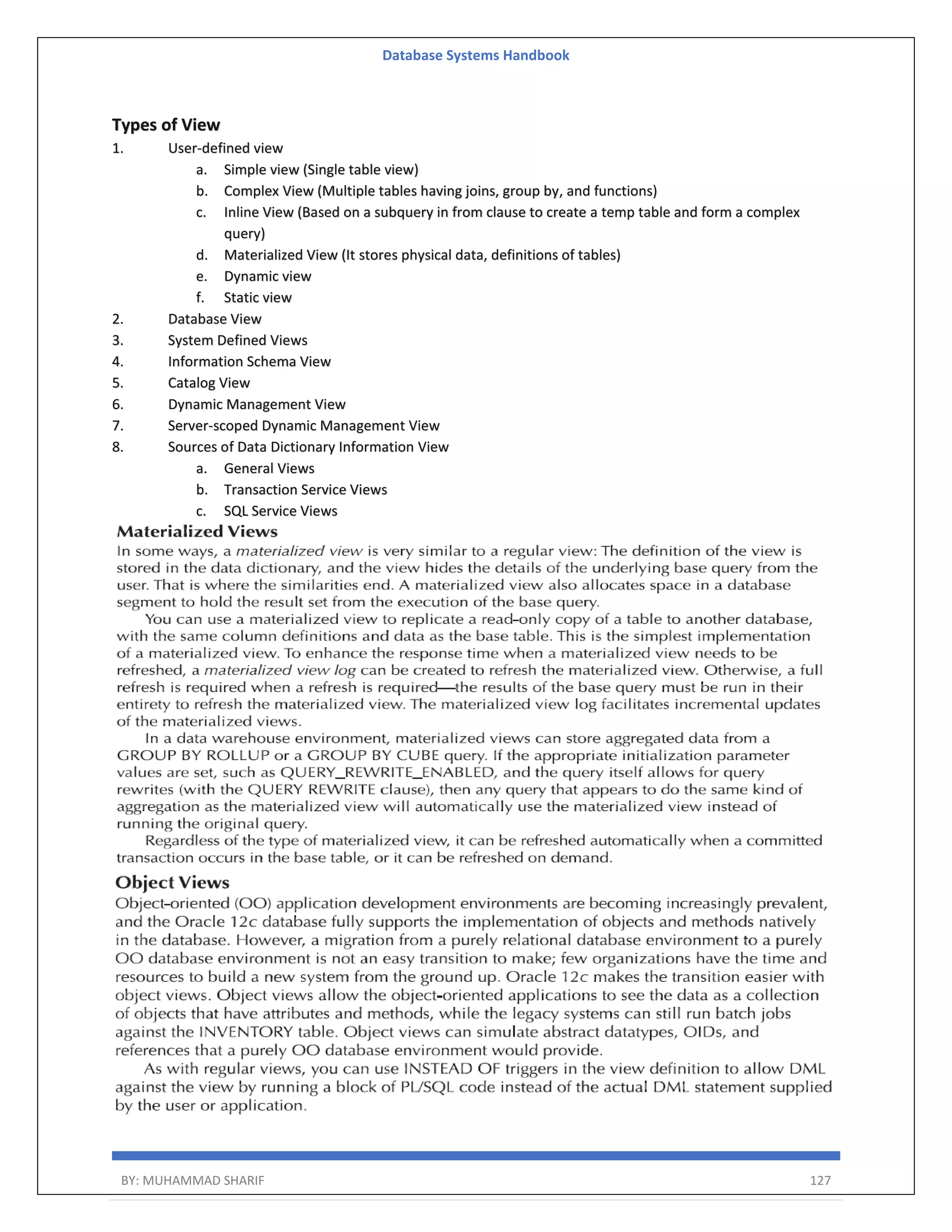 Database Systems Handbook BY: MUHAMMAD SHARIF 127 Types of View 1. User-defined view a. Simple view (Single table view) b. Complex View (Multiple tables having joins, group by, and functions) c. Inline View (Based on a subquery in from clause to create a temp table and form a complex query) d. Materialized View (It stores physical data, definitions of tables) e. Dynamic view f. Static view 2. Database View 3. System Defined Views 4. Information Schema View 5. Catalog View 6. Dynamic Management View 7. Server-scoped Dynamic Management View 8. Sources of Data Dictionary Information View a. General Views b. Transaction Service Views c. SQL Service Views 