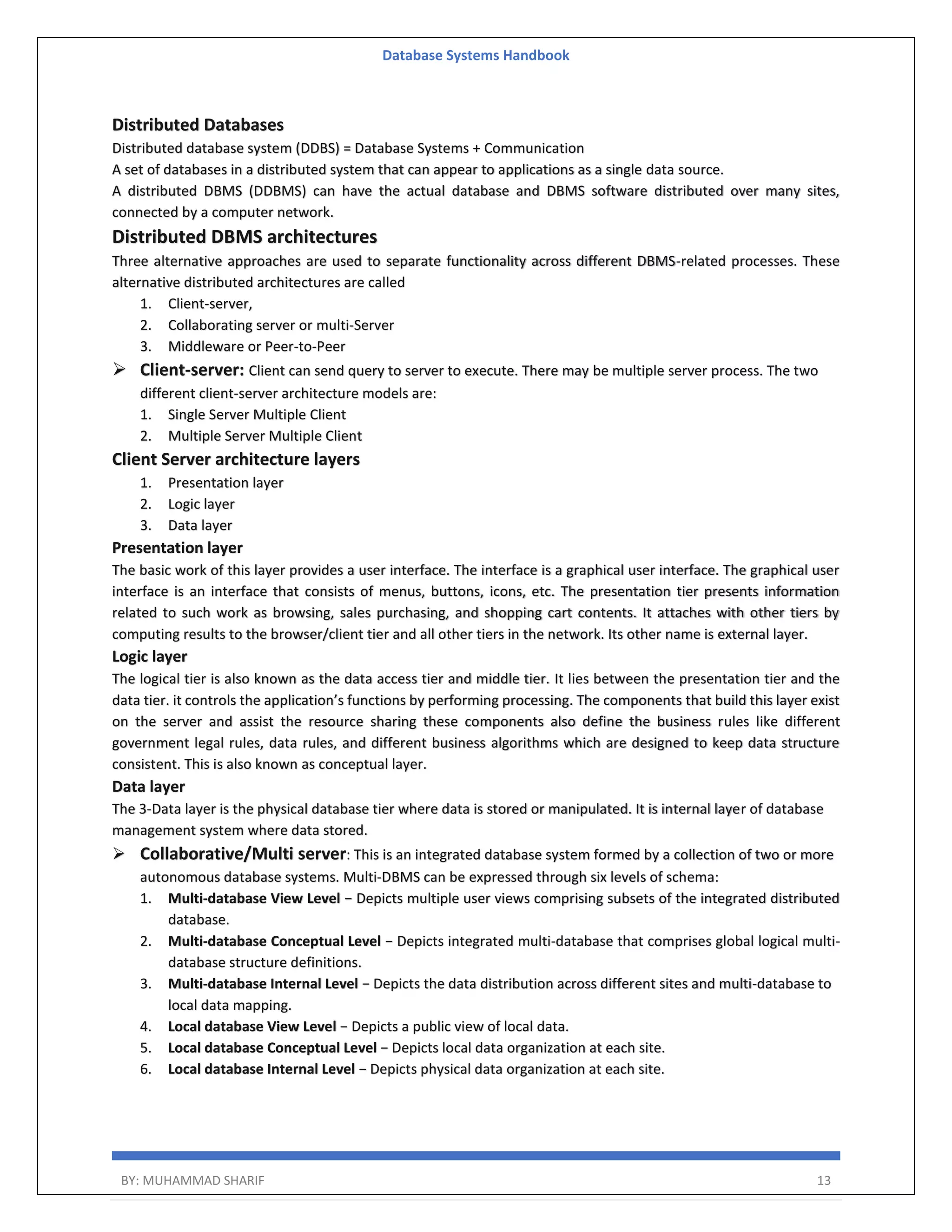 Database Systems Handbook BY: MUHAMMAD SHARIF 13 Distributed Databases Distributed database system (DDBS) = Database Systems + Communication A set of databases in a distributed system that can appear to applications as a single data source. A distributed DBMS (DDBMS) can have the actual database and DBMS software distributed over many sites, connected by a computer network. Distributed DBMS architectures Three alternative approaches are used to separate functionality across different DBMS-related processes. These alternative distributed architectures are called 1. Client-server, 2. Collaborating server or multi-Server 3. Middleware or Peer-to-Peer  Client-server: Client can send query to server to execute. There may be multiple server process. The two different client-server architecture models are: 1. Single Server Multiple Client 2. Multiple Server Multiple Client Client Server architecture layers 1. Presentation layer 2. Logic layer 3. Data layer Presentation layer The basic work of this layer provides a user interface. The interface is a graphical user interface. The graphical user interface is an interface that consists of menus, buttons, icons, etc. The presentation tier presents information related to such work as browsing, sales purchasing, and shopping cart contents. It attaches with other tiers by computing results to the browser/client tier and all other tiers in the network. Its other name is external layer. Logic layer The logical tier is also known as the data access tier and middle tier. It lies between the presentation tier and the data tier. it controls the application’s functions by performing processing. The components that build this layer exist on the server and assist the resource sharing these components also define the business rules like different government legal rules, data rules, and different business algorithms which are designed to keep data structure consistent. This is also known as conceptual layer. Data layer The 3-Data layer is the physical database tier where data is stored or manipulated. It is internal layer of database management system where data stored.  Collaborative/Multi server: This is an integrated database system formed by a collection of two or more autonomous database systems. Multi-DBMS can be expressed through six levels of schema: 1. Multi-database View Level − Depicts multiple user views comprising subsets of the integrated distributed database. 2. Multi-database Conceptual Level − Depicts integrated multi-database that comprises global logical multi- database structure definitions. 3. Multi-database Internal Level − Depicts the data distribution across different sites and multi-database to local data mapping. 4. Local database View Level − Depicts a public view of local data. 5. Local database Conceptual Level − Depicts local data organization at each site. 6. Local database Internal Level − Depicts physical data organization at each site. 