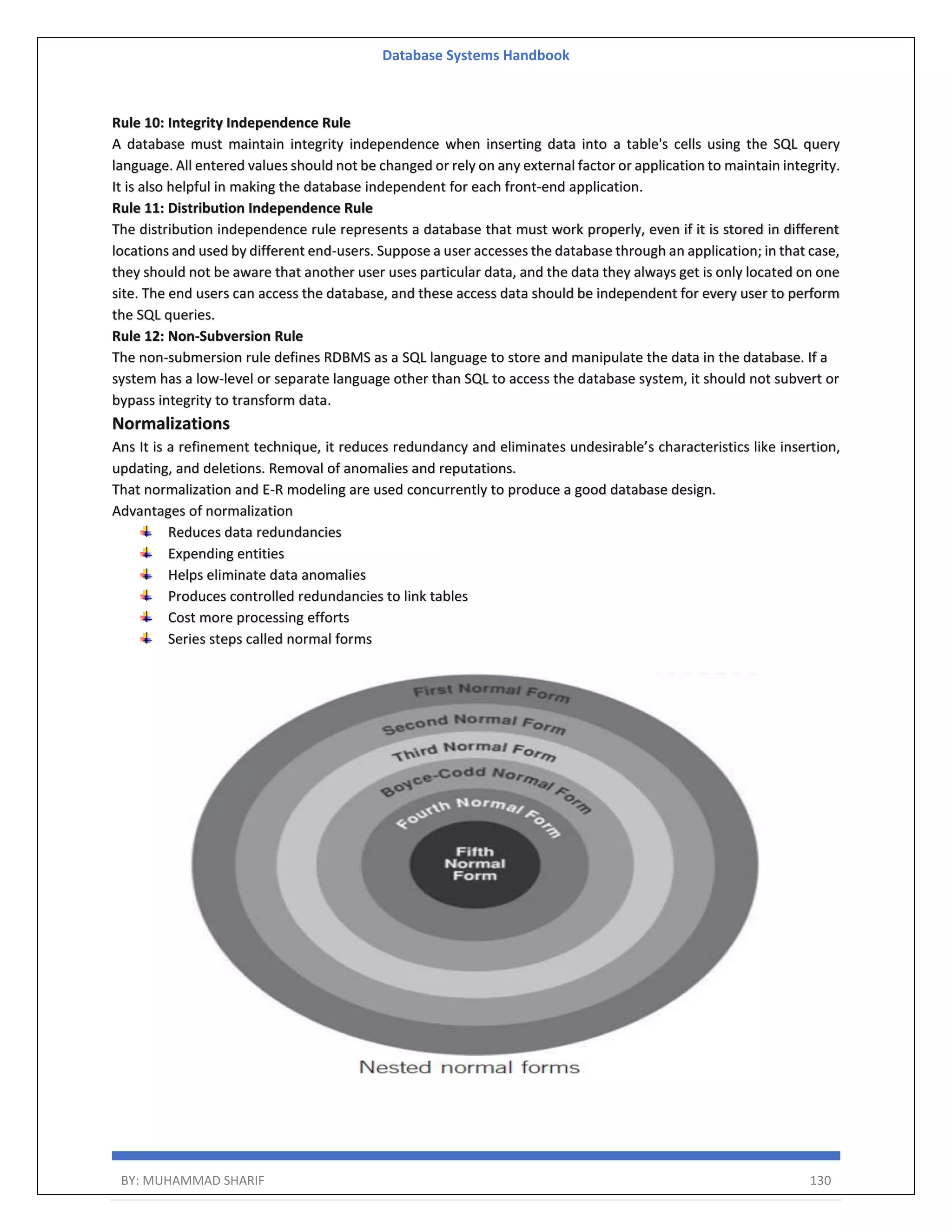 Database Systems Handbook BY: MUHAMMAD SHARIF 130 Rule 10: Integrity Independence Rule A database must maintain integrity independence when inserting data into a table's cells using the SQL query language. All entered values should not be changed or rely on any external factor or application to maintain integrity. It is also helpful in making the database independent for each front-end application. Rule 11: Distribution Independence Rule The distribution independence rule represents a database that must work properly, even if it is stored in different locations and used by different end-users. Suppose a user accesses the database through an application; in that case, they should not be aware that another user uses particular data, and the data they always get is only located on one site. The end users can access the database, and these access data should be independent for every user to perform the SQL queries. Rule 12: Non-Subversion Rule The non-submersion rule defines RDBMS as a SQL language to store and manipulate the data in the database. If a system has a low-level or separate language other than SQL to access the database system, it should not subvert or bypass integrity to transform data. Normalizations Ans It is a refinement technique, it reduces redundancy and eliminates undesirable’s characteristics like insertion, updating, and deletions. Removal of anomalies and reputations. That normalization and E-R modeling are used concurrently to produce a good database design. Advantages of normalization Reduces data redundancies Expending entities Helps eliminate data anomalies Produces controlled redundancies to link tables Cost more processing efforts Series steps called normal forms 