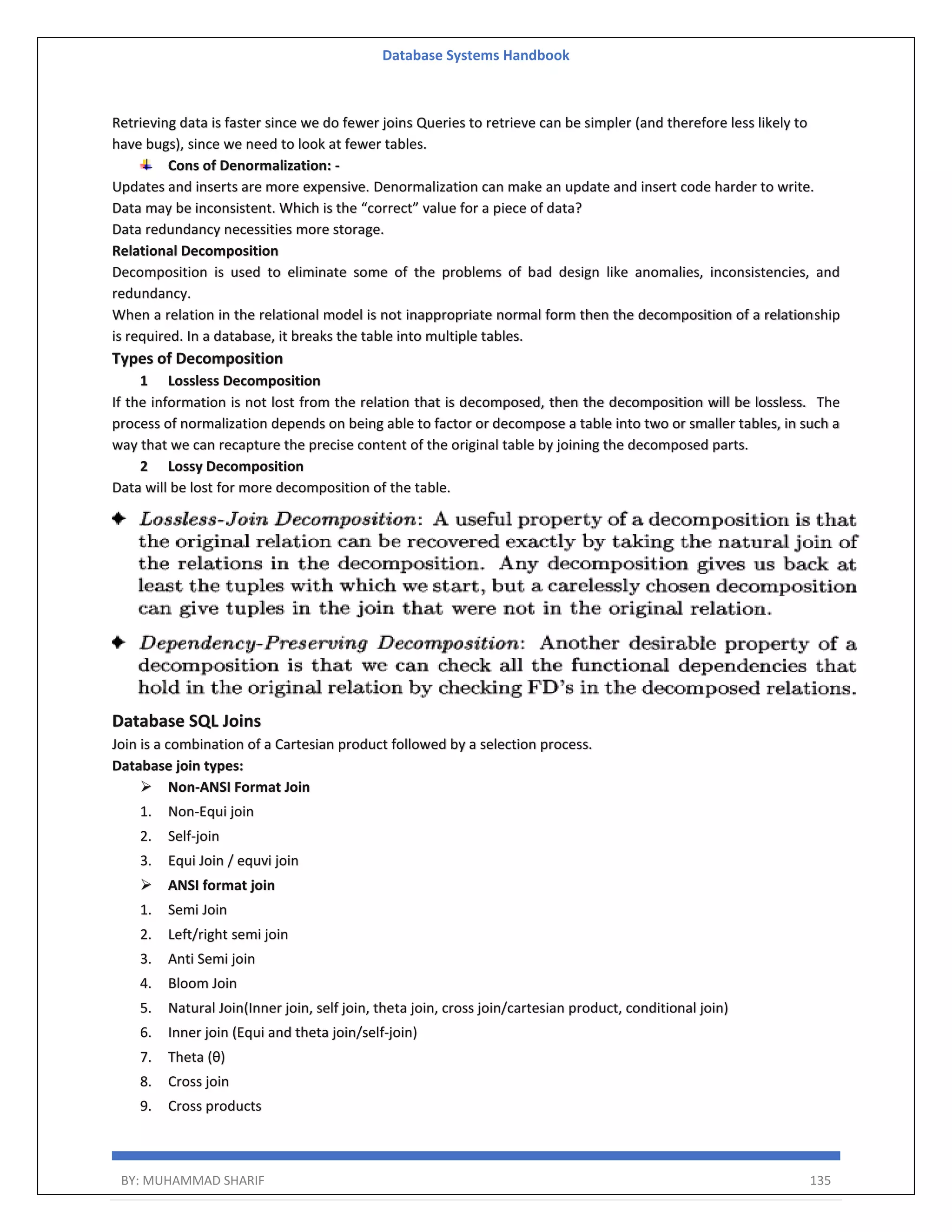 Database Systems Handbook BY: MUHAMMAD SHARIF 135 Retrieving data is faster since we do fewer joins Queries to retrieve can be simpler (and therefore less likely to have bugs), since we need to look at fewer tables. Cons of Denormalization: - Updates and inserts are more expensive. Denormalization can make an update and insert code harder to write. Data may be inconsistent. Which is the “correct” value for a piece of data? Data redundancy necessities more storage. Relational Decomposition Decomposition is used to eliminate some of the problems of bad design like anomalies, inconsistencies, and redundancy. When a relation in the relational model is not inappropriate normal form then the decomposition of a relationship is required. In a database, it breaks the table into multiple tables. Types of Decomposition 1 Lossless Decomposition If the information is not lost from the relation that is decomposed, then the decomposition will be lossless. The process of normalization depends on being able to factor or decompose a table into two or smaller tables, in such a way that we can recapture the precise content of the original table by joining the decomposed parts. 2 Lossy Decomposition Data will be lost for more decomposition of the table. Database SQL Joins Join is a combination of a Cartesian product followed by a selection process. Database join types:  Non-ANSI Format Join 1. Non-Equi join 2. Self-join 3. Equi Join / equvi join  ANSI format join 1. Semi Join 2. Left/right semi join 3. Anti Semi join 4. Bloom Join 5. Natural Join(Inner join, self join, theta join, cross join/cartesian product, conditional join) 6. Inner join (Equi and theta join/self-join) 7. Theta (θ) 8. Cross join 9. Cross products 