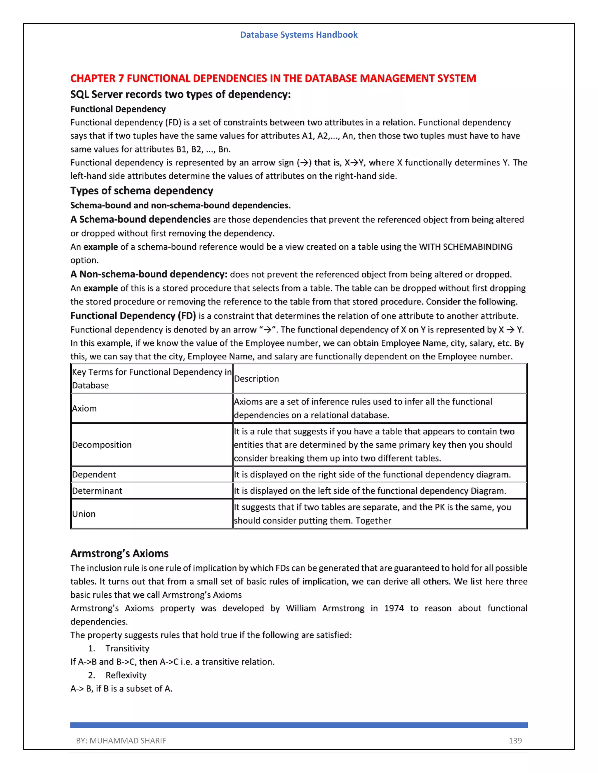 Database Systems Handbook BY: MUHAMMAD SHARIF 139 CHAPTER 7 FUNCTIONAL DEPENDENCIES IN THE DATABASE MANAGEMENT SYSTEM SQL Server records two types of dependency: Functional Dependency Functional dependency (FD) is a set of constraints between two attributes in a relation. Functional dependency says that if two tuples have the same values for attributes A1, A2,..., An, then those two tuples must have to have same values for attributes B1, B2, ..., Bn. Functional dependency is represented by an arrow sign (→) that is, X→Y, where X functionally determines Y. The left-hand side attributes determine the values of attributes on the right-hand side. Types of schema dependency Schema-bound and non-schema-bound dependencies. A Schema-bound dependencies are those dependencies that prevent the referenced object from being altered or dropped without first removing the dependency. An example of a schema-bound reference would be a view created on a table using the WITH SCHEMABINDING option. A Non-schema-bound dependency: does not prevent the referenced object from being altered or dropped. An example of this is a stored procedure that selects from a table. The table can be dropped without first dropping the stored procedure or removing the reference to the table from that stored procedure. Consider the following. Functional Dependency (FD) is a constraint that determines the relation of one attribute to another attribute. Functional dependency is denoted by an arrow “→”. The functional dependency of X on Y is represented by X → Y. In this example, if we know the value of the Employee number, we can obtain Employee Name, city, salary, etc. By this, we can say that the city, Employee Name, and salary are functionally dependent on the Employee number. Key Terms for Functional Dependency in Database Description Axiom Axioms are a set of inference rules used to infer all the functional dependencies on a relational database. Decomposition It is a rule that suggests if you have a table that appears to contain two entities that are determined by the same primary key then you should consider breaking them up into two different tables. Dependent It is displayed on the right side of the functional dependency diagram. Determinant It is displayed on the left side of the functional dependency Diagram. Union It suggests that if two tables are separate, and the PK is the same, you should consider putting them. Together Armstrong’s Axioms The inclusion rule is one rule of implication by which FDs can be generated that are guaranteed to hold for all possible tables. It turns out that from a small set of basic rules of implication, we can derive all others. We list here three basic rules that we call Armstrong’s Axioms Armstrong’s Axioms property was developed by William Armstrong in 1974 to reason about functional dependencies. The property suggests rules that hold true if the following are satisfied: 1. Transitivity If A->B and B->C, then A->C i.e. a transitive relation. 2. Reflexivity A-> B, if B is a subset of A. 