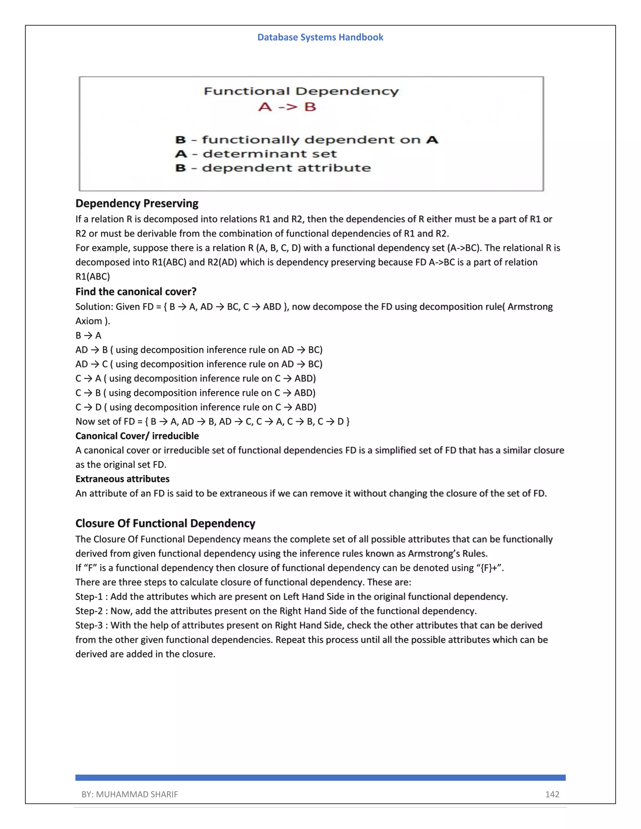 Database Systems Handbook BY: MUHAMMAD SHARIF 142 Dependency Preserving If a relation R is decomposed into relations R1 and R2, then the dependencies of R either must be a part of R1 or R2 or must be derivable from the combination of functional dependencies of R1 and R2. For example, suppose there is a relation R (A, B, C, D) with a functional dependency set (A->BC). The relational R is decomposed into R1(ABC) and R2(AD) which is dependency preserving because FD A->BC is a part of relation R1(ABC) Find the canonical cover? Solution: Given FD = { B → A, AD → BC, C → ABD }, now decompose the FD using decomposition rule( Armstrong Axiom ). B → A AD → B ( using decomposition inference rule on AD → BC) AD → C ( using decomposition inference rule on AD → BC) C → A ( using decomposition inference rule on C → ABD) C → B ( using decomposition inference rule on C → ABD) C → D ( using decomposition inference rule on C → ABD) Now set of FD = { B → A, AD → B, AD → C, C → A, C → B, C → D } Canonical Cover/ irreducible A canonical cover or irreducible set of functional dependencies FD is a simplified set of FD that has a similar closure as the original set FD. Extraneous attributes An attribute of an FD is said to be extraneous if we can remove it without changing the closure of the set of FD. Closure Of Functional Dependency The Closure Of Functional Dependency means the complete set of all possible attributes that can be functionally derived from given functional dependency using the inference rules known as Armstrong’s Rules. If “F” is a functional dependency then closure of functional dependency can be denoted using “{F}+”. There are three steps to calculate closure of functional dependency. These are: Step-1 : Add the attributes which are present on Left Hand Side in the original functional dependency. Step-2 : Now, add the attributes present on the Right Hand Side of the functional dependency. Step-3 : With the help of attributes present on Right Hand Side, check the other attributes that can be derived from the other given functional dependencies. Repeat this process until all the possible attributes which can be derived are added in the closure. 