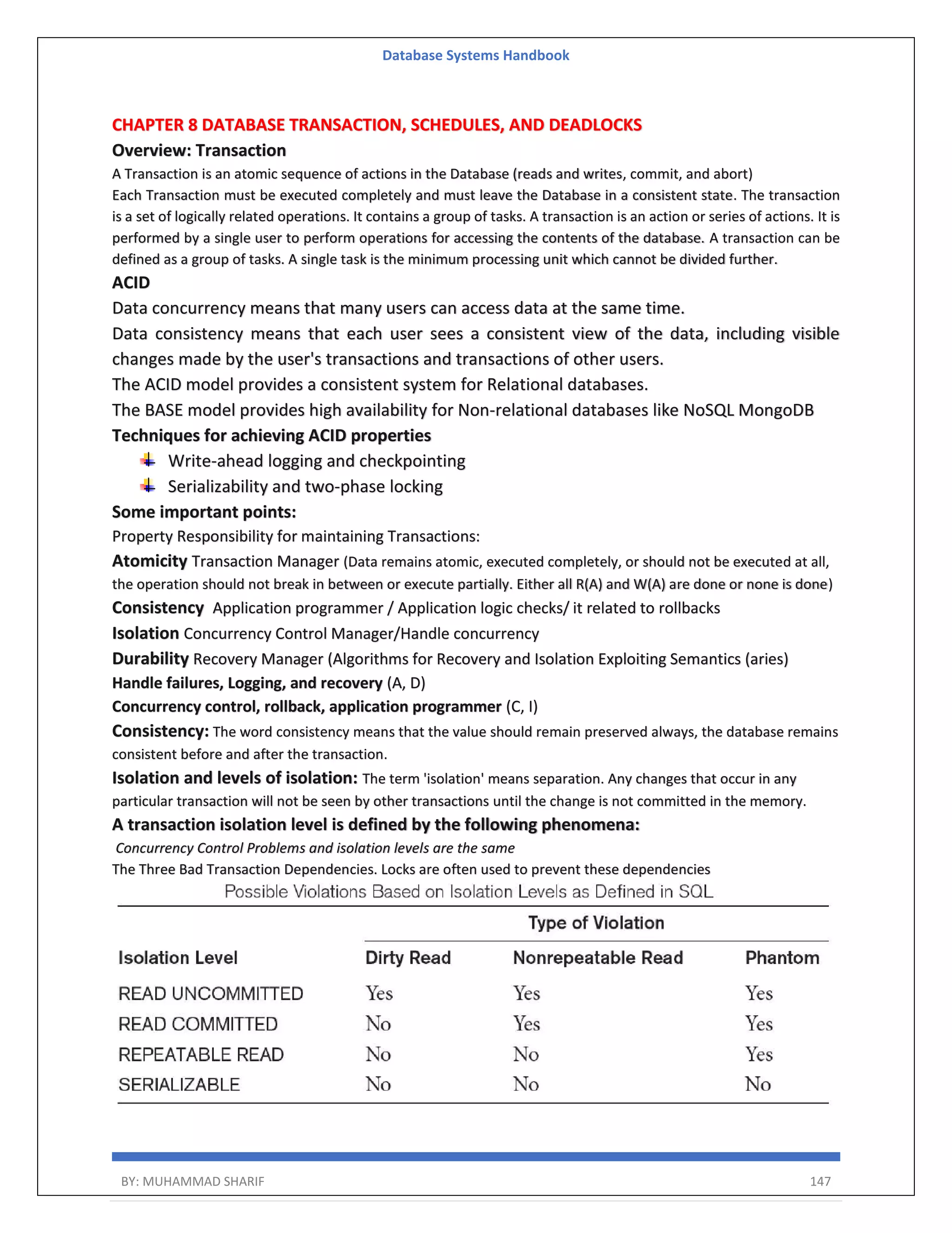Database Systems Handbook BY: MUHAMMAD SHARIF 147 CHAPTER 8 DATABASE TRANSACTION, SCHEDULES, AND DEADLOCKS Overview: Transaction A Transaction is an atomic sequence of actions in the Database (reads and writes, commit, and abort) Each Transaction must be executed completely and must leave the Database in a consistent state. The transaction is a set of logically related operations. It contains a group of tasks. A transaction is an action or series of actions. It is performed by a single user to perform operations for accessing the contents of the database. A transaction can be defined as a group of tasks. A single task is the minimum processing unit which cannot be divided further. ACID Data concurrency means that many users can access data at the same time. Data consistency means that each user sees a consistent view of the data, including visible changes made by the user's transactions and transactions of other users. The ACID model provides a consistent system for Relational databases. The BASE model provides high availability for Non-relational databases like NoSQL MongoDB Techniques for achieving ACID properties Write-ahead logging and checkpointing Serializability and two-phase locking Some important points: Property Responsibility for maintaining Transactions: Atomicity Transaction Manager (Data remains atomic, executed completely, or should not be executed at all, the operation should not break in between or execute partially. Either all R(A) and W(A) are done or none is done) Consistency Application programmer / Application logic checks/ it related to rollbacks Isolation Concurrency Control Manager/Handle concurrency Durability Recovery Manager (Algorithms for Recovery and Isolation Exploiting Semantics (aries) Handle failures, Logging, and recovery (A, D) Concurrency control, rollback, application programmer (C, I) Consistency: The word consistency means that the value should remain preserved always, the database remains consistent before and after the transaction. Isolation and levels of isolation: The term 'isolation' means separation. Any changes that occur in any particular transaction will not be seen by other transactions until the change is not committed in the memory. A transaction isolation level is defined by the following phenomena: Concurrency Control Problems and isolation levels are the same The Three Bad Transaction Dependencies. Locks are often used to prevent these dependencies 
