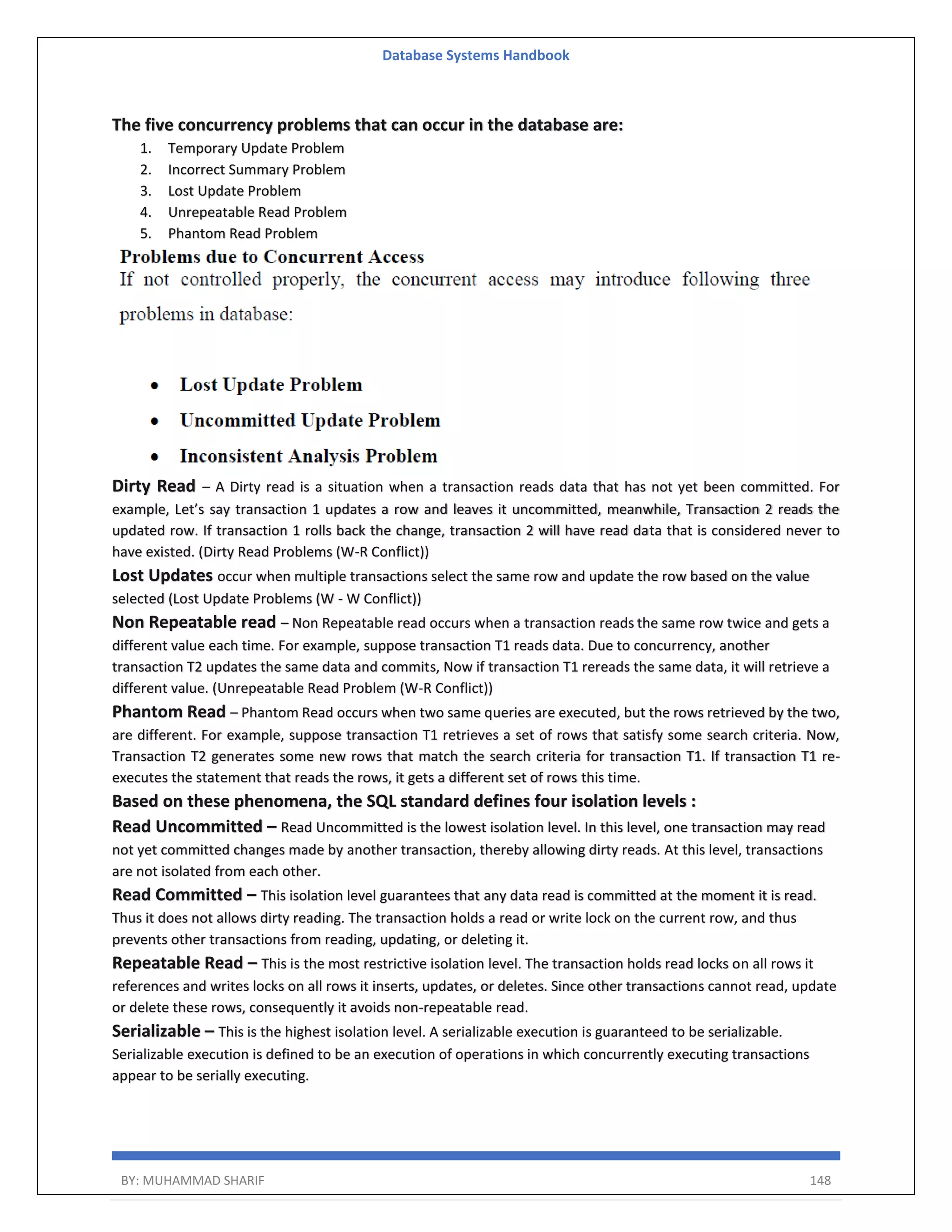 Database Systems Handbook BY: MUHAMMAD SHARIF 148 The five concurrency problems that can occur in the database are: 1. Temporary Update Problem 2. Incorrect Summary Problem 3. Lost Update Problem 4. Unrepeatable Read Problem 5. Phantom Read Problem Dirty Read – A Dirty read is a situation when a transaction reads data that has not yet been committed. For example, Let’s say transaction 1 updates a row and leaves it uncommitted, meanwhile, Transaction 2 reads the updated row. If transaction 1 rolls back the change, transaction 2 will have read data that is considered never to have existed. (Dirty Read Problems (W-R Conflict)) Lost Updates occur when multiple transactions select the same row and update the row based on the value selected (Lost Update Problems (W - W Conflict)) Non Repeatable read – Non Repeatable read occurs when a transaction reads the same row twice and gets a different value each time. For example, suppose transaction T1 reads data. Due to concurrency, another transaction T2 updates the same data and commits, Now if transaction T1 rereads the same data, it will retrieve a different value. (Unrepeatable Read Problem (W-R Conflict)) Phantom Read – Phantom Read occurs when two same queries are executed, but the rows retrieved by the two, are different. For example, suppose transaction T1 retrieves a set of rows that satisfy some search criteria. Now, Transaction T2 generates some new rows that match the search criteria for transaction T1. If transaction T1 re- executes the statement that reads the rows, it gets a different set of rows this time. Based on these phenomena, the SQL standard defines four isolation levels : Read Uncommitted – Read Uncommitted is the lowest isolation level. In this level, one transaction may read not yet committed changes made by another transaction, thereby allowing dirty reads. At this level, transactions are not isolated from each other. Read Committed – This isolation level guarantees that any data read is committed at the moment it is read. Thus it does not allows dirty reading. The transaction holds a read or write lock on the current row, and thus prevents other transactions from reading, updating, or deleting it. Repeatable Read – This is the most restrictive isolation level. The transaction holds read locks on all rows it references and writes locks on all rows it inserts, updates, or deletes. Since other transactions cannot read, update or delete these rows, consequently it avoids non-repeatable read. Serializable – This is the highest isolation level. A serializable execution is guaranteed to be serializable. Serializable execution is defined to be an execution of operations in which concurrently executing transactions appear to be serially executing. 