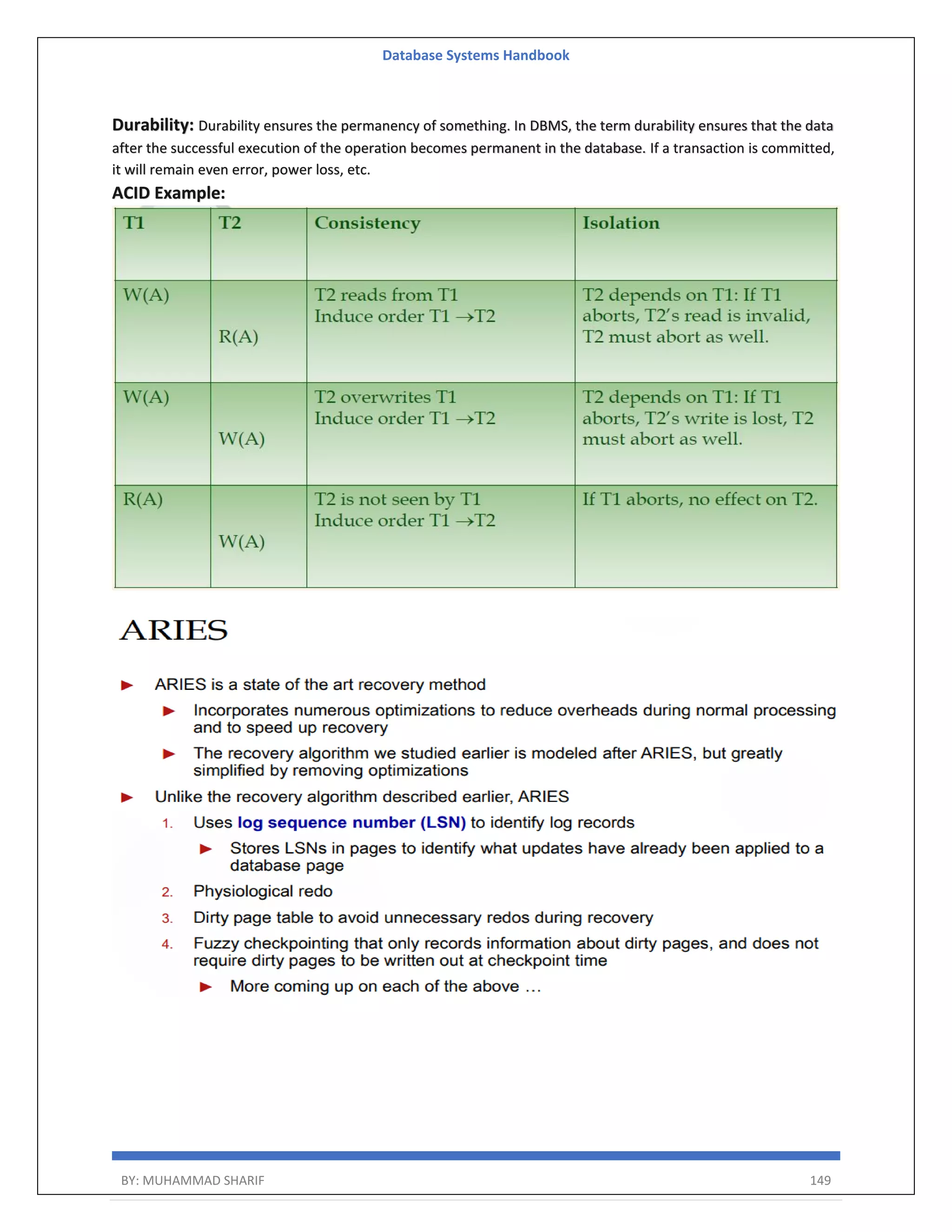 Database Systems Handbook BY: MUHAMMAD SHARIF 149 Durability: Durability ensures the permanency of something. In DBMS, the term durability ensures that the data after the successful execution of the operation becomes permanent in the database. If a transaction is committed, it will remain even error, power loss, etc. ACID Example: 