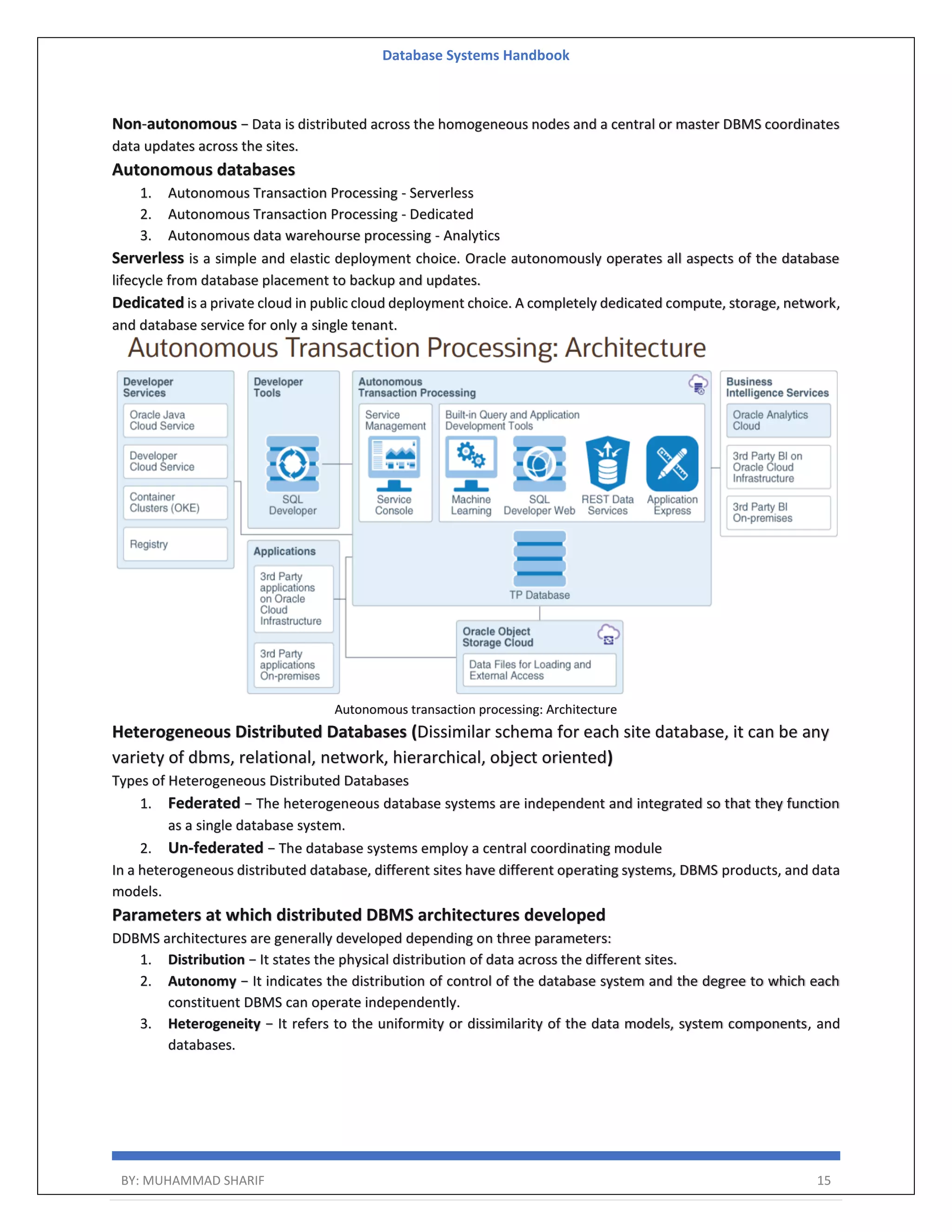 Database Systems Handbook BY: MUHAMMAD SHARIF 15 Non-autonomous − Data is distributed across the homogeneous nodes and a central or master DBMS coordinates data updates across the sites. Autonomous databases 1. Autonomous Transaction Processing - Serverless 2. Autonomous Transaction Processing - Dedicated 3. Autonomous data warehourse processing - Analytics Serverless is a simple and elastic deployment choice. Oracle autonomously operates all aspects of the database lifecycle from database placement to backup and updates. Dedicated is a private cloud in public cloud deployment choice. A completely dedicated compute, storage, network, and database service for only a single tenant. Autonomous transaction processing: Architecture Heterogeneous Distributed Databases (Dissimilar schema for each site database, it can be any variety of dbms, relational, network, hierarchical, object oriented) Types of Heterogeneous Distributed Databases 1. Federated − The heterogeneous database systems are independent and integrated so that they function as a single database system. 2. Un-federated − The database systems employ a central coordinating module In a heterogeneous distributed database, different sites have different operating systems, DBMS products, and data models. Parameters at which distributed DBMS architectures developed DDBMS architectures are generally developed depending on three parameters: 1. Distribution − It states the physical distribution of data across the different sites. 2. Autonomy − It indicates the distribution of control of the database system and the degree to which each constituent DBMS can operate independently. 3. Heterogeneity − It refers to the uniformity or dissimilarity of the data models, system components, and databases. 