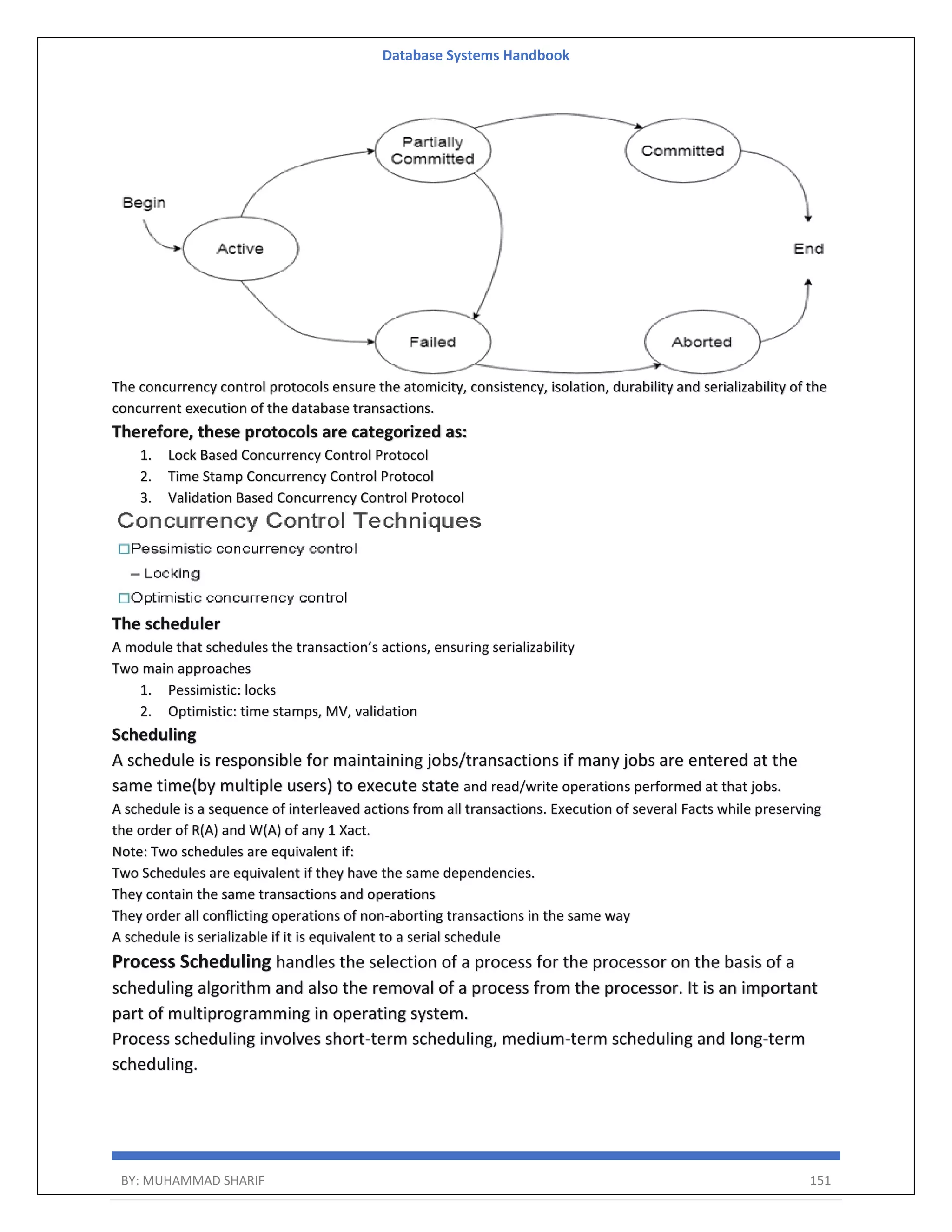 Database Systems Handbook BY: MUHAMMAD SHARIF 151 The concurrency control protocols ensure the atomicity, consistency, isolation, durability and serializability of the concurrent execution of the database transactions. Therefore, these protocols are categorized as: 1. Lock Based Concurrency Control Protocol 2. Time Stamp Concurrency Control Protocol 3. Validation Based Concurrency Control Protocol The scheduler A module that schedules the transaction’s actions, ensuring serializability Two main approaches 1. Pessimistic: locks 2. Optimistic: time stamps, MV, validation Scheduling A schedule is responsible for maintaining jobs/transactions if many jobs are entered at the same time(by multiple users) to execute state and read/write operations performed at that jobs. A schedule is a sequence of interleaved actions from all transactions. Execution of several Facts while preserving the order of R(A) and W(A) of any 1 Xact. Note: Two schedules are equivalent if: Two Schedules are equivalent if they have the same dependencies. They contain the same transactions and operations They order all conflicting operations of non-aborting transactions in the same way A schedule is serializable if it is equivalent to a serial schedule Process Scheduling handles the selection of a process for the processor on the basis of a scheduling algorithm and also the removal of a process from the processor. It is an important part of multiprogramming in operating system. Process scheduling involves short-term scheduling, medium-term scheduling and long-term scheduling. 