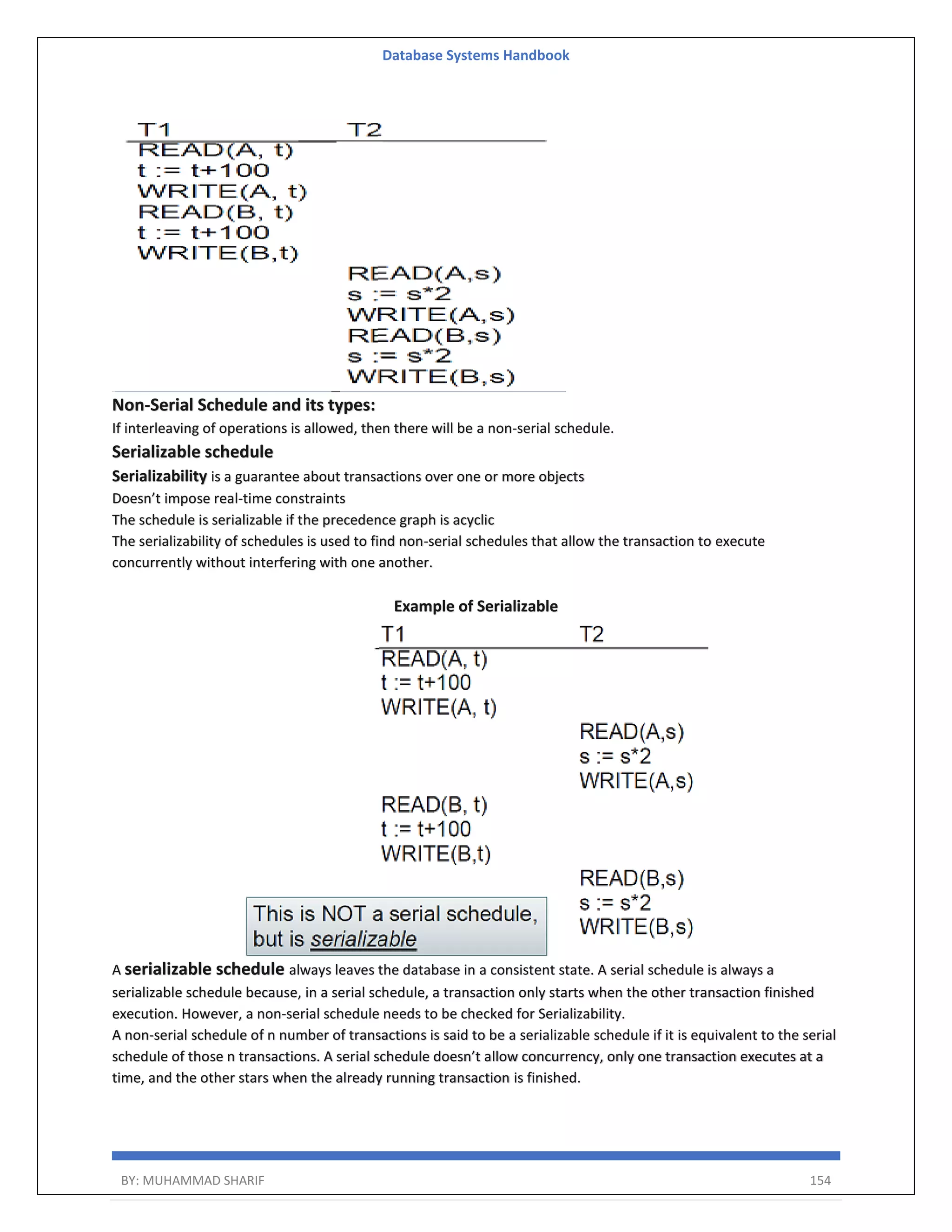 Database Systems Handbook BY: MUHAMMAD SHARIF 154 Non-Serial Schedule and its types: If interleaving of operations is allowed, then there will be a non-serial schedule. Serializable schedule Serializability is a guarantee about transactions over one or more objects Doesn’t impose real-time constraints The schedule is serializable if the precedence graph is acyclic The serializability of schedules is used to find non-serial schedules that allow the transaction to execute concurrently without interfering with one another. Example of Serializable A serializable schedule always leaves the database in a consistent state. A serial schedule is always a serializable schedule because, in a serial schedule, a transaction only starts when the other transaction finished execution. However, a non-serial schedule needs to be checked for Serializability. A non-serial schedule of n number of transactions is said to be a serializable schedule if it is equivalent to the serial schedule of those n transactions. A serial schedule doesn’t allow concurrency, only one transaction executes at a time, and the other stars when the already running transaction is finished. 