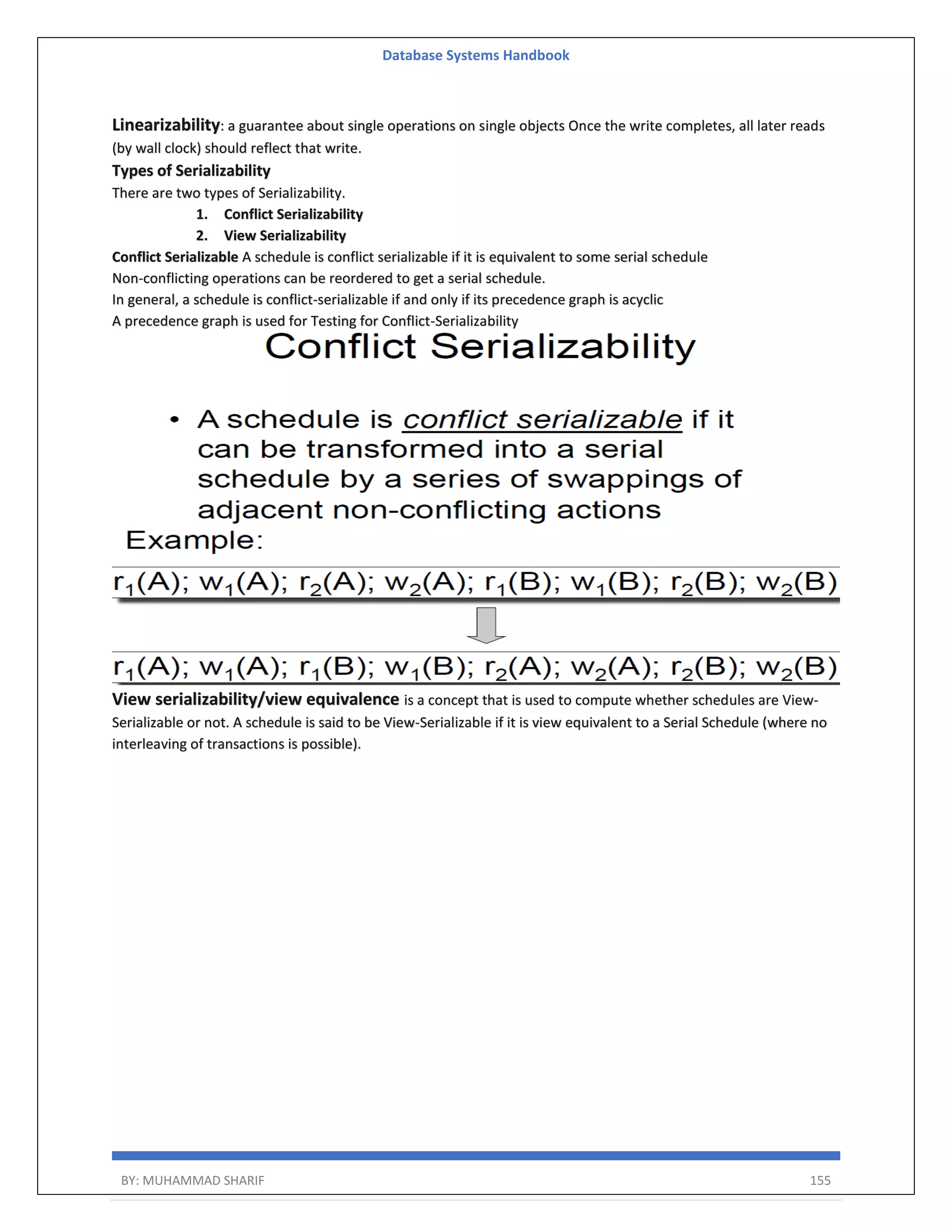 Database Systems Handbook BY: MUHAMMAD SHARIF 155 Linearizability: a guarantee about single operations on single objects Once the write completes, all later reads (by wall clock) should reflect that write. Types of Serializability There are two types of Serializability. 1. Conflict Serializability 2. View Serializability Conflict Serializable A schedule is conflict serializable if it is equivalent to some serial schedule Non-conflicting operations can be reordered to get a serial schedule. In general, a schedule is conflict-serializable if and only if its precedence graph is acyclic A precedence graph is used for Testing for Conflict-Serializability View serializability/view equivalence is a concept that is used to compute whether schedules are View- Serializable or not. A schedule is said to be View-Serializable if it is view equivalent to a Serial Schedule (where no interleaving of transactions is possible). 
