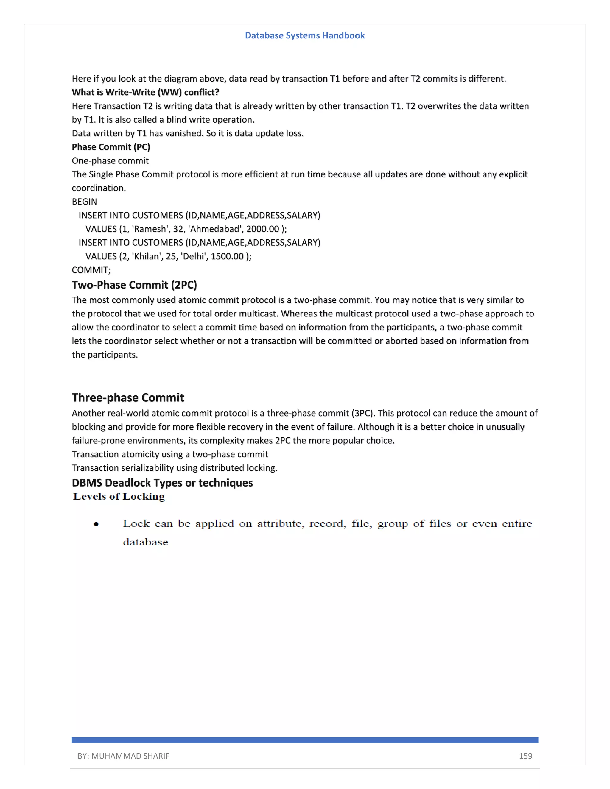 Database Systems Handbook BY: MUHAMMAD SHARIF 159 Here if you look at the diagram above, data read by transaction T1 before and after T2 commits is different. What is Write-Write (WW) conflict? Here Transaction T2 is writing data that is already written by other transaction T1. T2 overwrites the data written by T1. It is also called a blind write operation. Data written by T1 has vanished. So it is data update loss. Phase Commit (PC) One-phase commit The Single Phase Commit protocol is more efficient at run time because all updates are done without any explicit coordination. BEGIN INSERT INTO CUSTOMERS (ID,NAME,AGE,ADDRESS,SALARY) VALUES (1, 'Ramesh', 32, 'Ahmedabad', 2000.00 ); INSERT INTO CUSTOMERS (ID,NAME,AGE,ADDRESS,SALARY) VALUES (2, 'Khilan', 25, 'Delhi', 1500.00 ); COMMIT; Two-Phase Commit (2PC) The most commonly used atomic commit protocol is a two-phase commit. You may notice that is very similar to the protocol that we used for total order multicast. Whereas the multicast protocol used a two-phase approach to allow the coordinator to select a commit time based on information from the participants, a two-phase commit lets the coordinator select whether or not a transaction will be committed or aborted based on information from the participants. Three-phase Commit Another real-world atomic commit protocol is a three-phase commit (3PC). This protocol can reduce the amount of blocking and provide for more flexible recovery in the event of failure. Although it is a better choice in unusually failure-prone environments, its complexity makes 2PC the more popular choice. Transaction atomicity using a two-phase commit Transaction serializability using distributed locking. DBMS Deadlock Types or techniques 