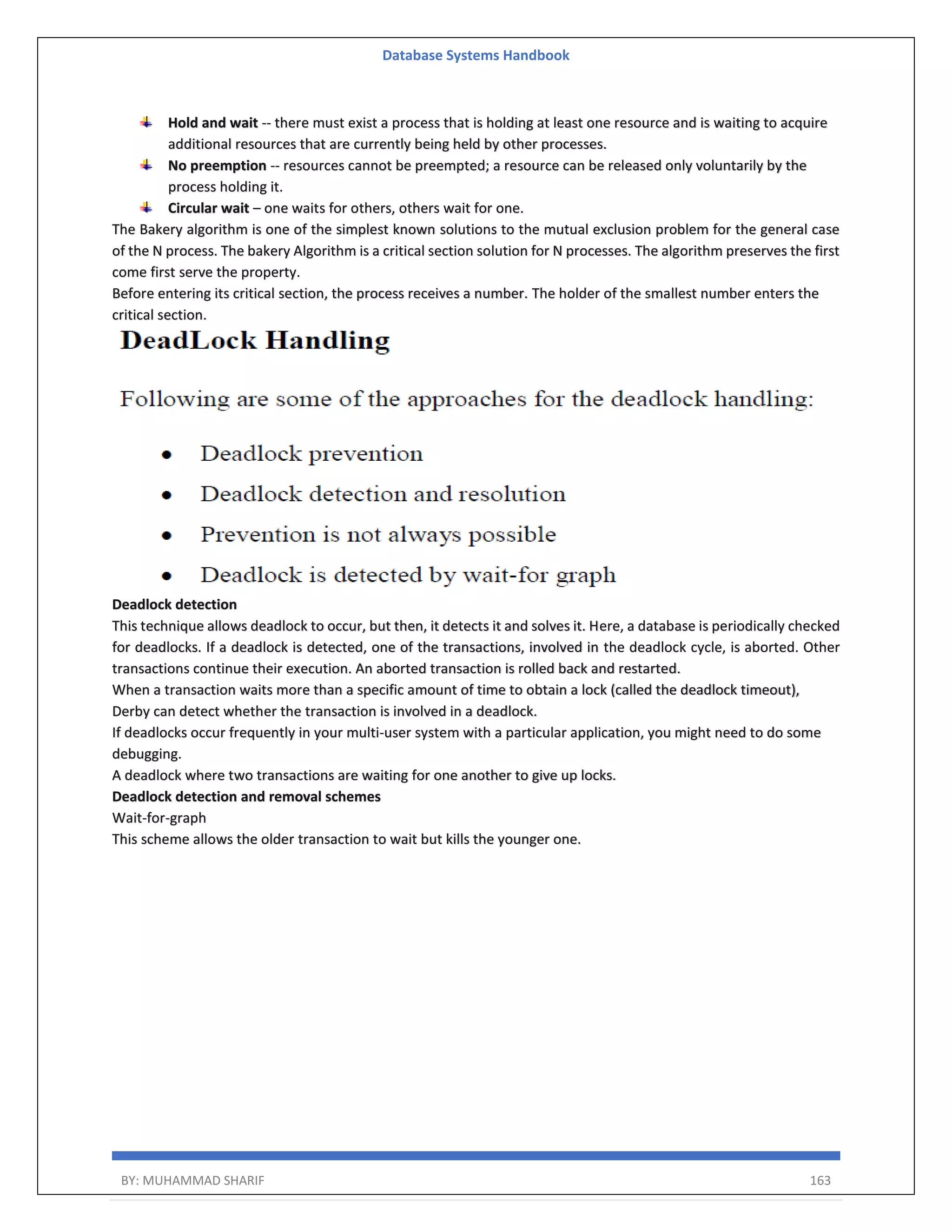 Database Systems Handbook BY: MUHAMMAD SHARIF 163 Hold and wait -- there must exist a process that is holding at least one resource and is waiting to acquire additional resources that are currently being held by other processes. No preemption -- resources cannot be preempted; a resource can be released only voluntarily by the process holding it. Circular wait – one waits for others, others wait for one. The Bakery algorithm is one of the simplest known solutions to the mutual exclusion problem for the general case of the N process. The bakery Algorithm is a critical section solution for N processes. The algorithm preserves the first come first serve the property. Before entering its critical section, the process receives a number. The holder of the smallest number enters the critical section. Deadlock detection This technique allows deadlock to occur, but then, it detects it and solves it. Here, a database is periodically checked for deadlocks. If a deadlock is detected, one of the transactions, involved in the deadlock cycle, is aborted. Other transactions continue their execution. An aborted transaction is rolled back and restarted. When a transaction waits more than a specific amount of time to obtain a lock (called the deadlock timeout), Derby can detect whether the transaction is involved in a deadlock. If deadlocks occur frequently in your multi-user system with a particular application, you might need to do some debugging. A deadlock where two transactions are waiting for one another to give up locks. Deadlock detection and removal schemes Wait-for-graph This scheme allows the older transaction to wait but kills the younger one. 