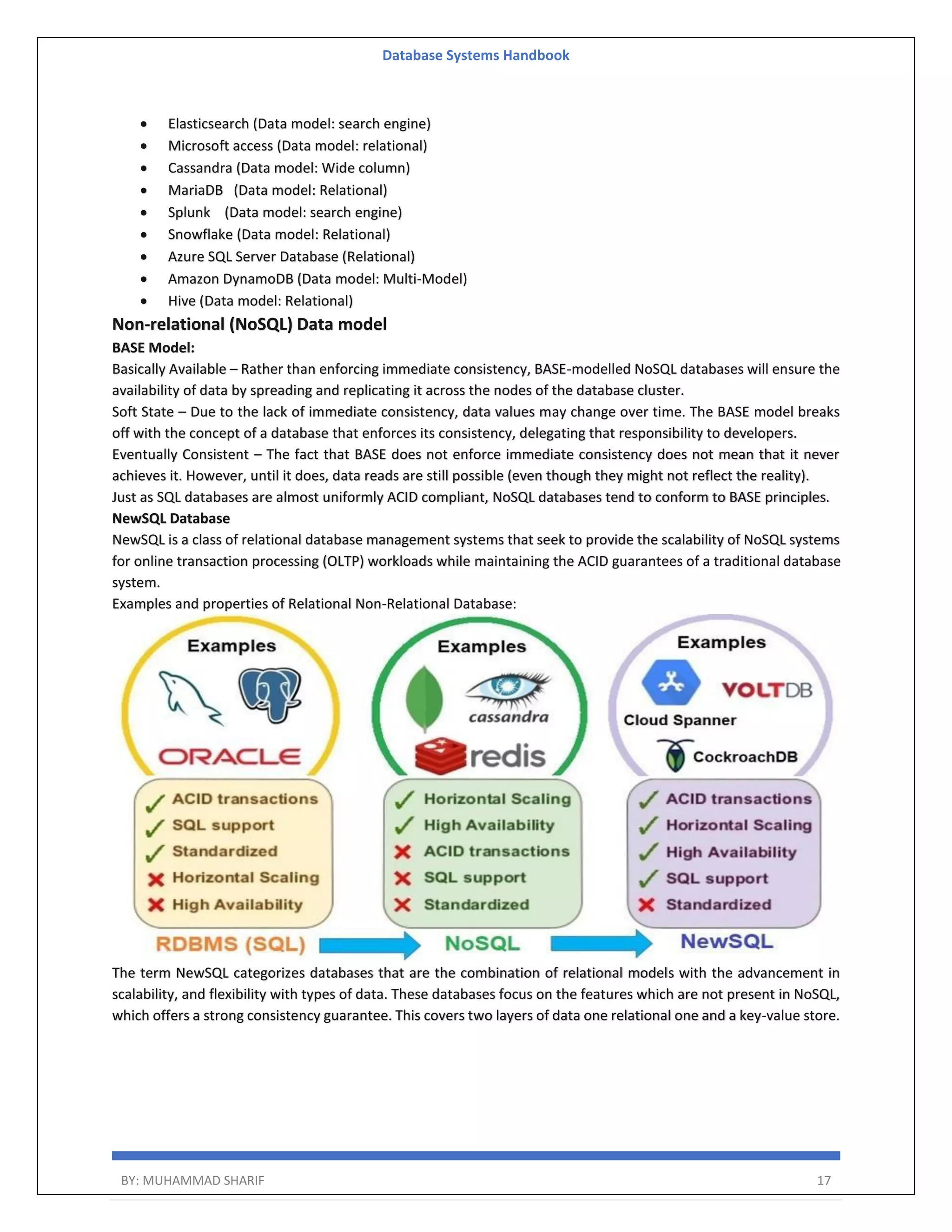 Database Systems Handbook BY: MUHAMMAD SHARIF 17  Elasticsearch (Data model: search engine)  Microsoft access (Data model: relational)  Cassandra (Data model: Wide column)  MariaDB (Data model: Relational)  Splunk (Data model: search engine)  Snowflake (Data model: Relational)  Azure SQL Server Database (Relational)  Amazon DynamoDB (Data model: Multi-Model)  Hive (Data model: Relational) Non-relational (NoSQL) Data model BASE Model: Basically Available – Rather than enforcing immediate consistency, BASE-modelled NoSQL databases will ensure the availability of data by spreading and replicating it across the nodes of the database cluster. Soft State – Due to the lack of immediate consistency, data values may change over time. The BASE model breaks off with the concept of a database that enforces its consistency, delegating that responsibility to developers. Eventually Consistent – The fact that BASE does not enforce immediate consistency does not mean that it never achieves it. However, until it does, data reads are still possible (even though they might not reflect the reality). Just as SQL databases are almost uniformly ACID compliant, NoSQL databases tend to conform to BASE principles. NewSQL Database NewSQL is a class of relational database management systems that seek to provide the scalability of NoSQL systems for online transaction processing (OLTP) workloads while maintaining the ACID guarantees of a traditional database system. Examples and properties of Relational Non-Relational Database: The term NewSQL categorizes databases that are the combination of relational models with the advancement in scalability, and flexibility with types of data. These databases focus on the features which are not present in NoSQL, which offers a strong consistency guarantee. This covers two layers of data one relational one and a key-value store. 