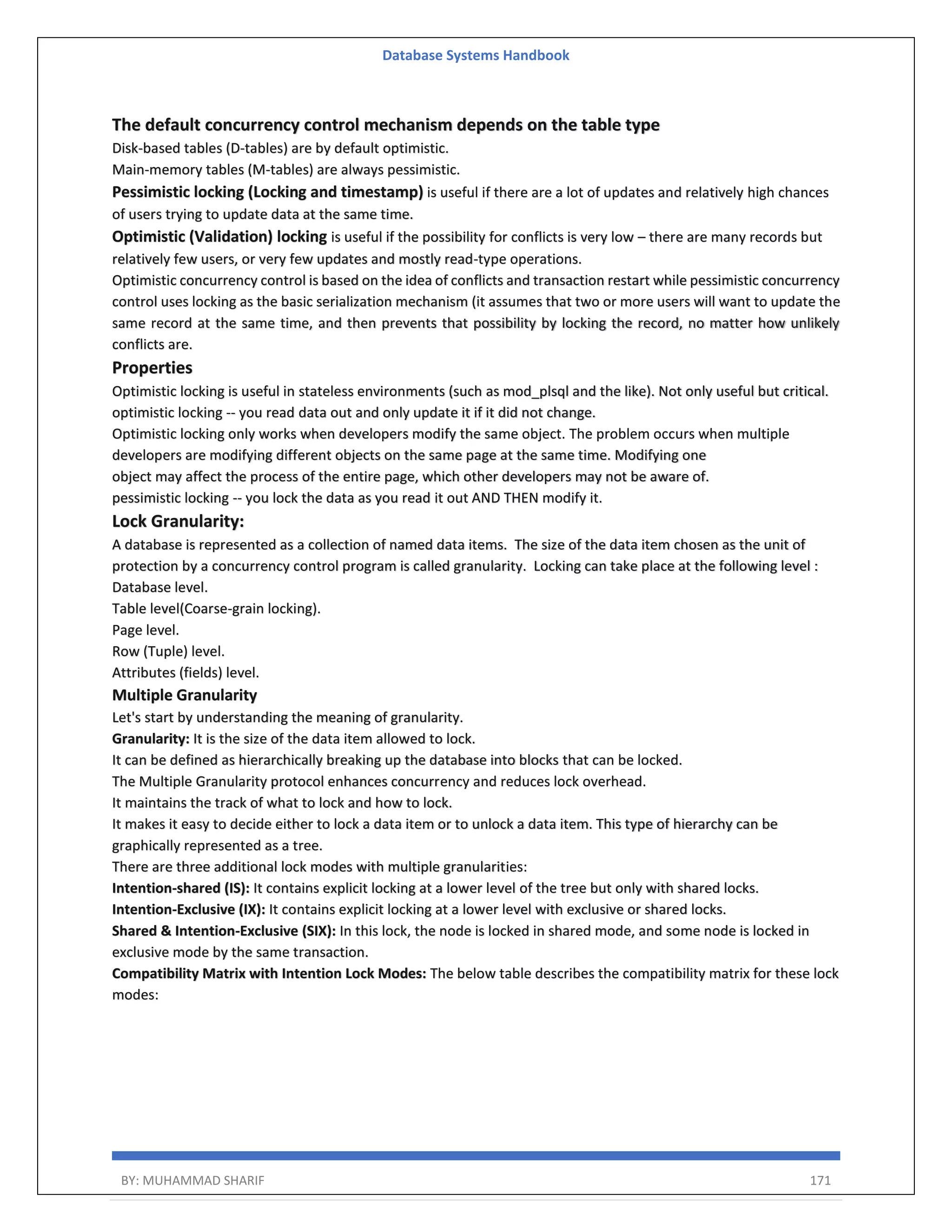 Database Systems Handbook BY: MUHAMMAD SHARIF 171 The default concurrency control mechanism depends on the table type Disk-based tables (D-tables) are by default optimistic. Main-memory tables (M-tables) are always pessimistic. Pessimistic locking (Locking and timestamp) is useful if there are a lot of updates and relatively high chances of users trying to update data at the same time. Optimistic (Validation) locking is useful if the possibility for conflicts is very low – there are many records but relatively few users, or very few updates and mostly read-type operations. Optimistic concurrency control is based on the idea of conflicts and transaction restart while pessimistic concurrency control uses locking as the basic serialization mechanism (it assumes that two or more users will want to update the same record at the same time, and then prevents that possibility by locking the record, no matter how unlikely conflicts are. Properties Optimistic locking is useful in stateless environments (such as mod_plsql and the like). Not only useful but critical. optimistic locking -- you read data out and only update it if it did not change. Optimistic locking only works when developers modify the same object. The problem occurs when multiple developers are modifying different objects on the same page at the same time. Modifying one object may affect the process of the entire page, which other developers may not be aware of. pessimistic locking -- you lock the data as you read it out AND THEN modify it. Lock Granularity: A database is represented as a collection of named data items. The size of the data item chosen as the unit of protection by a concurrency control program is called granularity. Locking can take place at the following level : Database level. Table level(Coarse-grain locking). Page level. Row (Tuple) level. Attributes (fields) level. Multiple Granularity Let's start by understanding the meaning of granularity. Granularity: It is the size of the data item allowed to lock. It can be defined as hierarchically breaking up the database into blocks that can be locked. The Multiple Granularity protocol enhances concurrency and reduces lock overhead. It maintains the track of what to lock and how to lock. It makes it easy to decide either to lock a data item or to unlock a data item. This type of hierarchy can be graphically represented as a tree. There are three additional lock modes with multiple granularities: Intention-shared (IS): It contains explicit locking at a lower level of the tree but only with shared locks. Intention-Exclusive (IX): It contains explicit locking at a lower level with exclusive or shared locks. Shared & Intention-Exclusive (SIX): In this lock, the node is locked in shared mode, and some node is locked in exclusive mode by the same transaction. Compatibility Matrix with Intention Lock Modes: The below table describes the compatibility matrix for these lock modes: 
