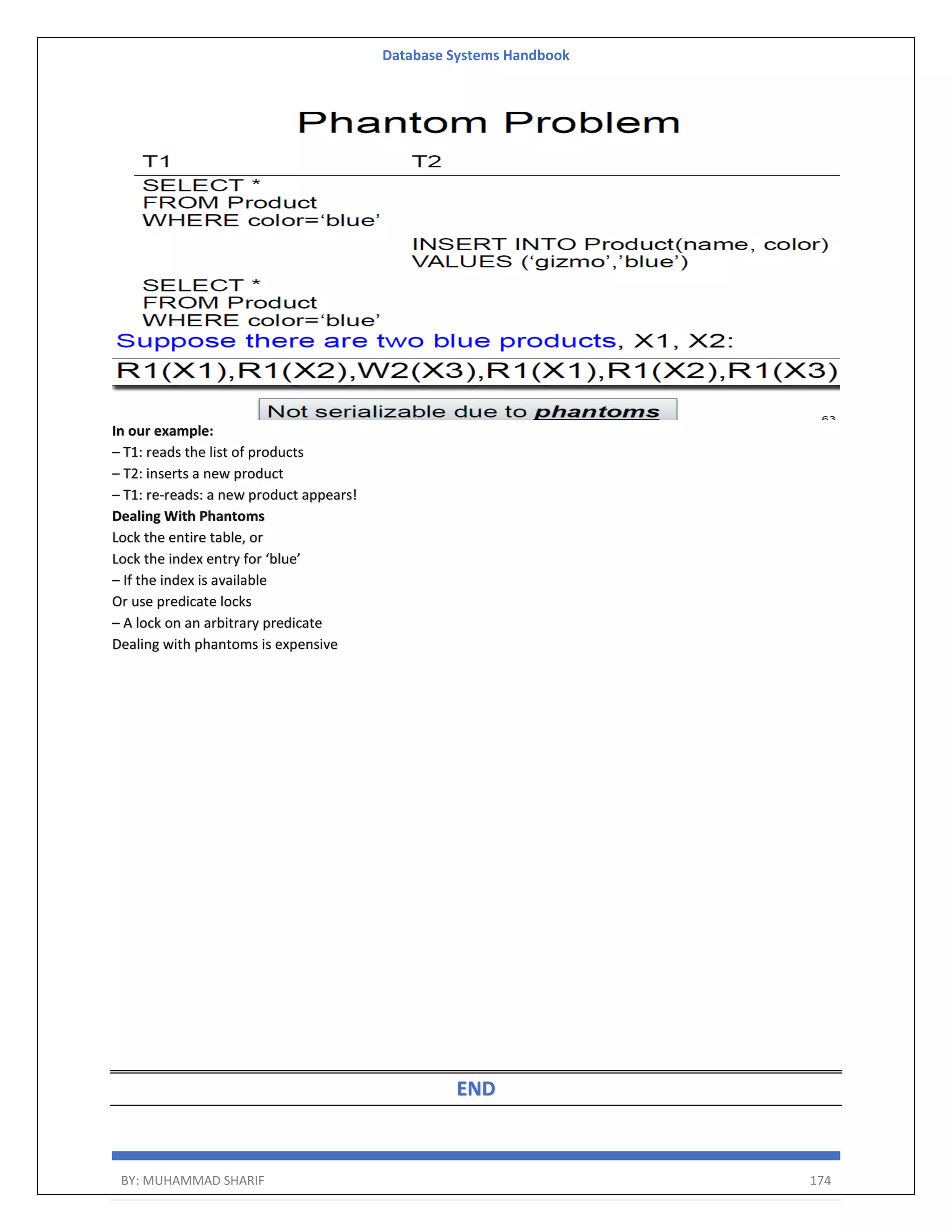Database Systems Handbook BY: MUHAMMAD SHARIF 174 In our example: – T1: reads the list of products – T2: inserts a new product – T1: re-reads: a new product appears! Dealing With Phantoms Lock the entire table, or Lock the index entry for ‘blue’ – If the index is available Or use predicate locks – A lock on an arbitrary predicate Dealing with phantoms is expensive END 