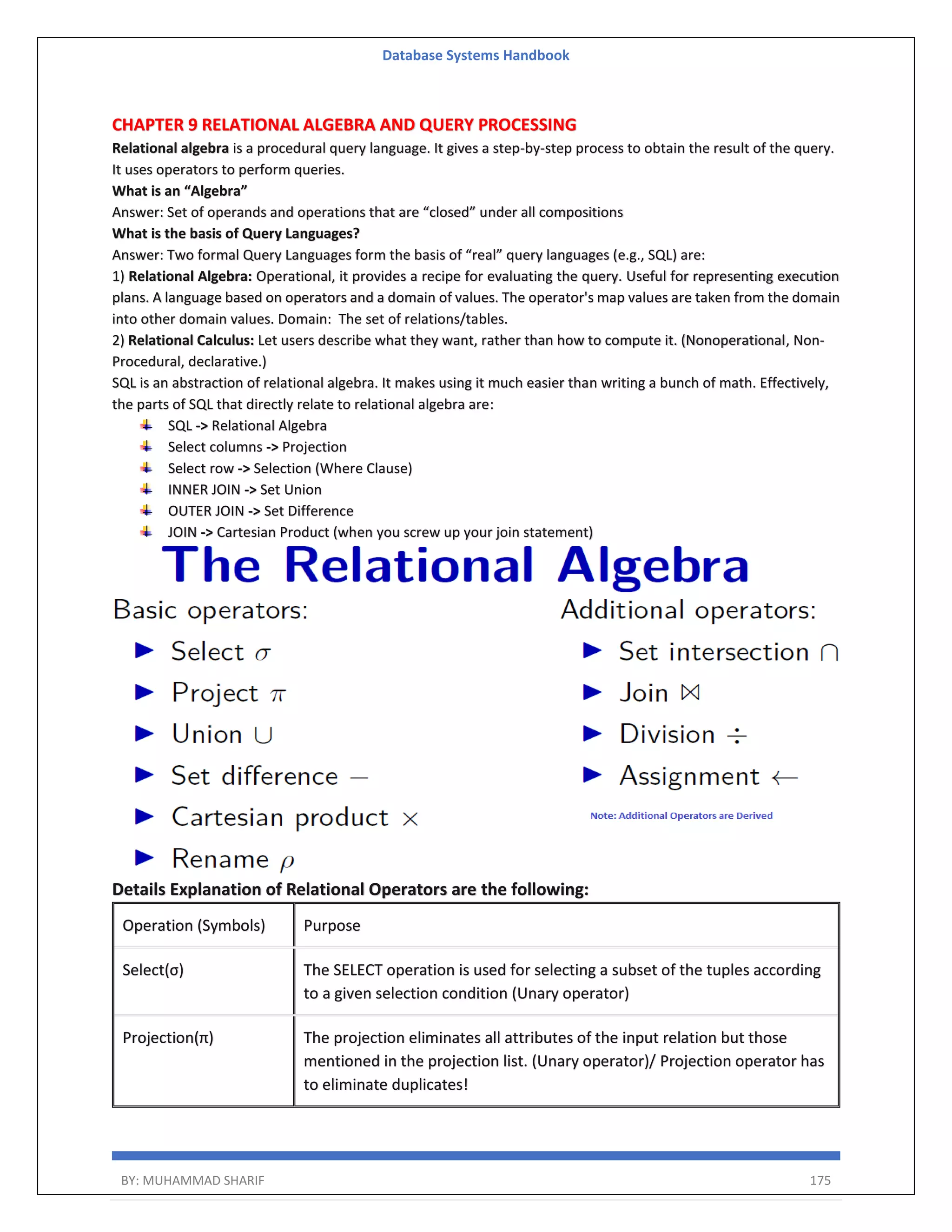 Database Systems Handbook BY: MUHAMMAD SHARIF 175 CHAPTER 9 RELATIONAL ALGEBRA AND QUERY PROCESSING Relational algebra is a procedural query language. It gives a step-by-step process to obtain the result of the query. It uses operators to perform queries. What is an “Algebra” Answer: Set of operands and operations that are “closed” under all compositions What is the basis of Query Languages? Answer: Two formal Query Languages form the basis of “real” query languages (e.g., SQL) are: 1) Relational Algebra: Operational, it provides a recipe for evaluating the query. Useful for representing execution plans. A language based on operators and a domain of values. The operator's map values are taken from the domain into other domain values. Domain: The set of relations/tables. 2) Relational Calculus: Let users describe what they want, rather than how to compute it. (Nonoperational, Non- Procedural, declarative.) SQL is an abstraction of relational algebra. It makes using it much easier than writing a bunch of math. Effectively, the parts of SQL that directly relate to relational algebra are: SQL -> Relational Algebra Select columns -> Projection Select row -> Selection (Where Clause) INNER JOIN -> Set Union OUTER JOIN -> Set Difference JOIN -> Cartesian Product (when you screw up your join statement) Details Explanation of Relational Operators are the following: Operation (Symbols) Purpose Select(σ) The SELECT operation is used for selecting a subset of the tuples according to a given selection condition (Unary operator) Projection(π) The projection eliminates all attributes of the input relation but those mentioned in the projection list. (Unary operator)/ Projection operator has to eliminate duplicates! 