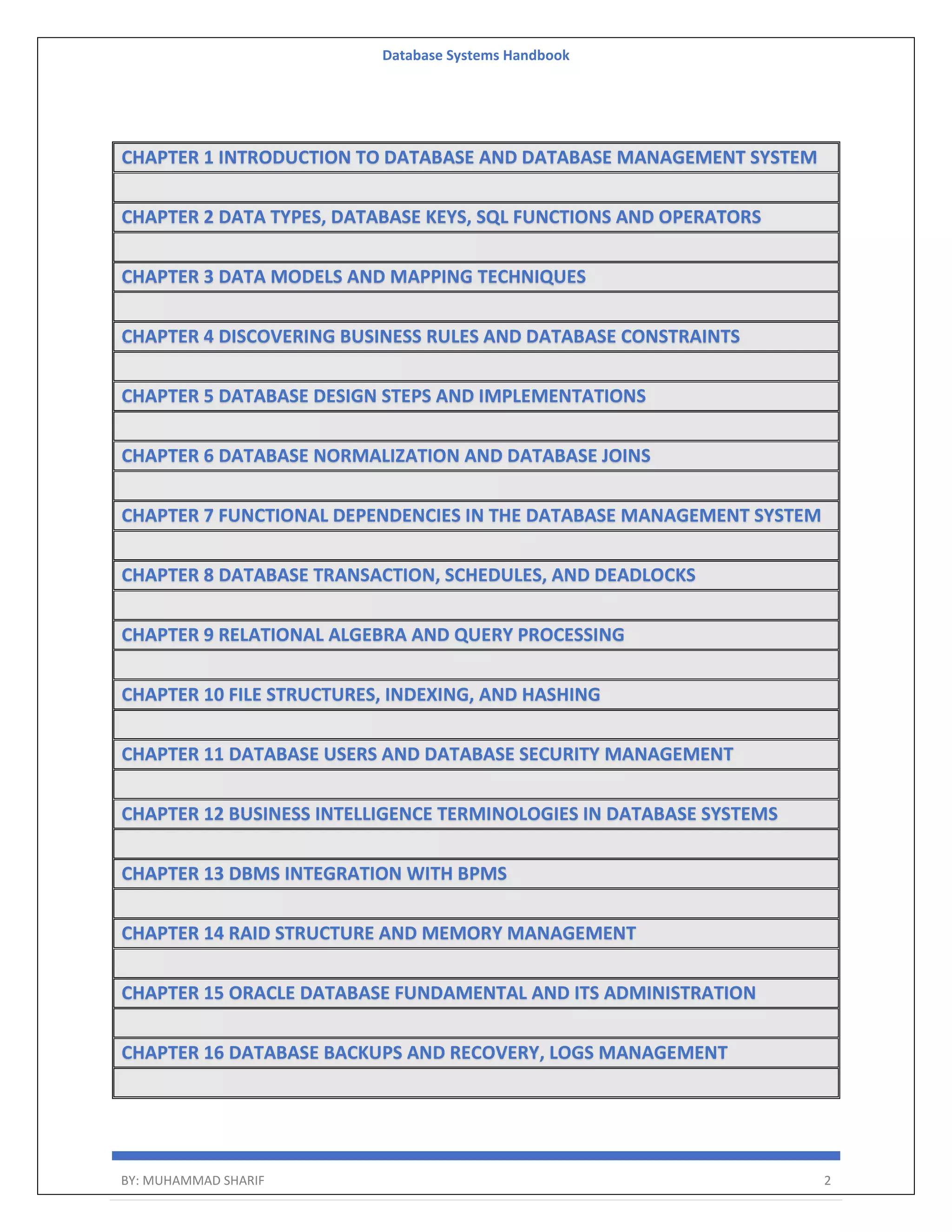 Database Systems Handbook BY: MUHAMMAD SHARIF 2 CHAPTER 1 INTRODUCTION TO DATABASE AND DATABASE MANAGEMENT SYSTEM CHAPTER 2 DATA TYPES, DATABASE KEYS, SQL FUNCTIONS AND OPERATORS CHAPTER 3 DATA MODELS AND MAPPING TECHNIQUES CHAPTER 4 DISCOVERING BUSINESS RULES AND DATABASE CONSTRAINTS CHAPTER 5 DATABASE DESIGN STEPS AND IMPLEMENTATIONS CHAPTER 6 DATABASE NORMALIZATION AND DATABASE JOINS CHAPTER 7 FUNCTIONAL DEPENDENCIES IN THE DATABASE MANAGEMENT SYSTEM CHAPTER 8 DATABASE TRANSACTION, SCHEDULES, AND DEADLOCKS CHAPTER 9 RELATIONAL ALGEBRA AND QUERY PROCESSING CHAPTER 10 FILE STRUCTURES, INDEXING, AND HASHING CHAPTER 11 DATABASE USERS AND DATABASE SECURITY MANAGEMENT CHAPTER 12 BUSINESS INTELLIGENCE TERMINOLOGIES IN DATABASE SYSTEMS CHAPTER 13 DBMS INTEGRATION WITH BPMS CHAPTER 14 RAID STRUCTURE AND MEMORY MANAGEMENT CHAPTER 15 ORACLE DATABASE FUNDAMENTAL AND ITS ADMINISTRATION CHAPTER 16 DATABASE BACKUPS AND RECOVERY, LOGS MANAGEMENT 