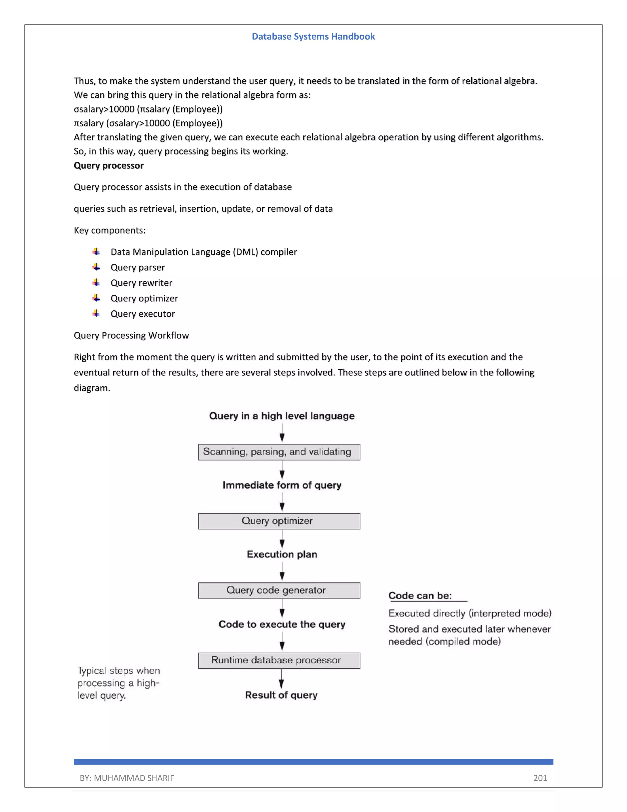 Database Systems Handbook BY: MUHAMMAD SHARIF 201 Thus, to make the system understand the user query, it needs to be translated in the form of relational algebra. We can bring this query in the relational algebra form as: σsalary>10000 (πsalary (Employee)) πsalary (σsalary>10000 (Employee)) After translating the given query, we can execute each relational algebra operation by using different algorithms. So, in this way, query processing begins its working. Query processor Query processor assists in the execution of database queries such as retrieval, insertion, update, or removal of data Key components: Data Manipulation Language (DML) compiler Query parser Query rewriter Query optimizer Query executor Query Processing Workflow Right from the moment the query is written and submitted by the user, to the point of its execution and the eventual return of the results, there are several steps involved. These steps are outlined below in the following diagram. 
