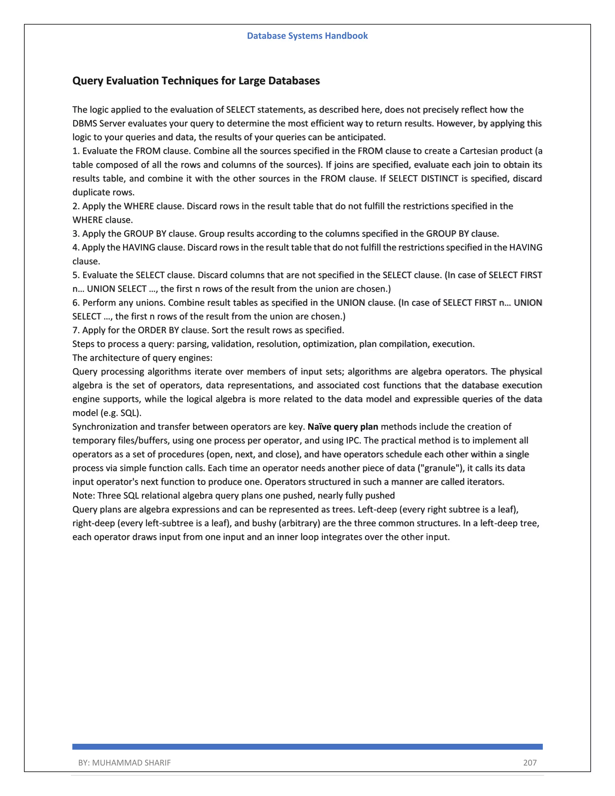 Database Systems Handbook BY: MUHAMMAD SHARIF 207 Query Evaluation Techniques for Large Databases The logic applied to the evaluation of SELECT statements, as described here, does not precisely reflect how the DBMS Server evaluates your query to determine the most efficient way to return results. However, by applying this logic to your queries and data, the results of your queries can be anticipated. 1. Evaluate the FROM clause. Combine all the sources specified in the FROM clause to create a Cartesian product (a table composed of all the rows and columns of the sources). If joins are specified, evaluate each join to obtain its results table, and combine it with the other sources in the FROM clause. If SELECT DISTINCT is specified, discard duplicate rows. 2. Apply the WHERE clause. Discard rows in the result table that do not fulfill the restrictions specified in the WHERE clause. 3. Apply the GROUP BY clause. Group results according to the columns specified in the GROUP BY clause. 4. Apply the HAVING clause. Discard rows in the result table that do not fulfill the restrictions specified in the HAVING clause. 5. Evaluate the SELECT clause. Discard columns that are not specified in the SELECT clause. (In case of SELECT FIRST n… UNION SELECT …, the first n rows of the result from the union are chosen.) 6. Perform any unions. Combine result tables as specified in the UNION clause. (In case of SELECT FIRST n… UNION SELECT …, the first n rows of the result from the union are chosen.) 7. Apply for the ORDER BY clause. Sort the result rows as specified. Steps to process a query: parsing, validation, resolution, optimization, plan compilation, execution. The architecture of query engines: Query processing algorithms iterate over members of input sets; algorithms are algebra operators. The physical algebra is the set of operators, data representations, and associated cost functions that the database execution engine supports, while the logical algebra is more related to the data model and expressible queries of the data model (e.g. SQL). Synchronization and transfer between operators are key. Naïve query plan methods include the creation of temporary files/buffers, using one process per operator, and using IPC. The practical method is to implement all operators as a set of procedures (open, next, and close), and have operators schedule each other within a single process via simple function calls. Each time an operator needs another piece of data ("granule"), it calls its data input operator's next function to produce one. Operators structured in such a manner are called iterators. Note: Three SQL relational algebra query plans one pushed, nearly fully pushed Query plans are algebra expressions and can be represented as trees. Left-deep (every right subtree is a leaf), right-deep (every left-subtree is a leaf), and bushy (arbitrary) are the three common structures. In a left-deep tree, each operator draws input from one input and an inner loop integrates over the other input. 