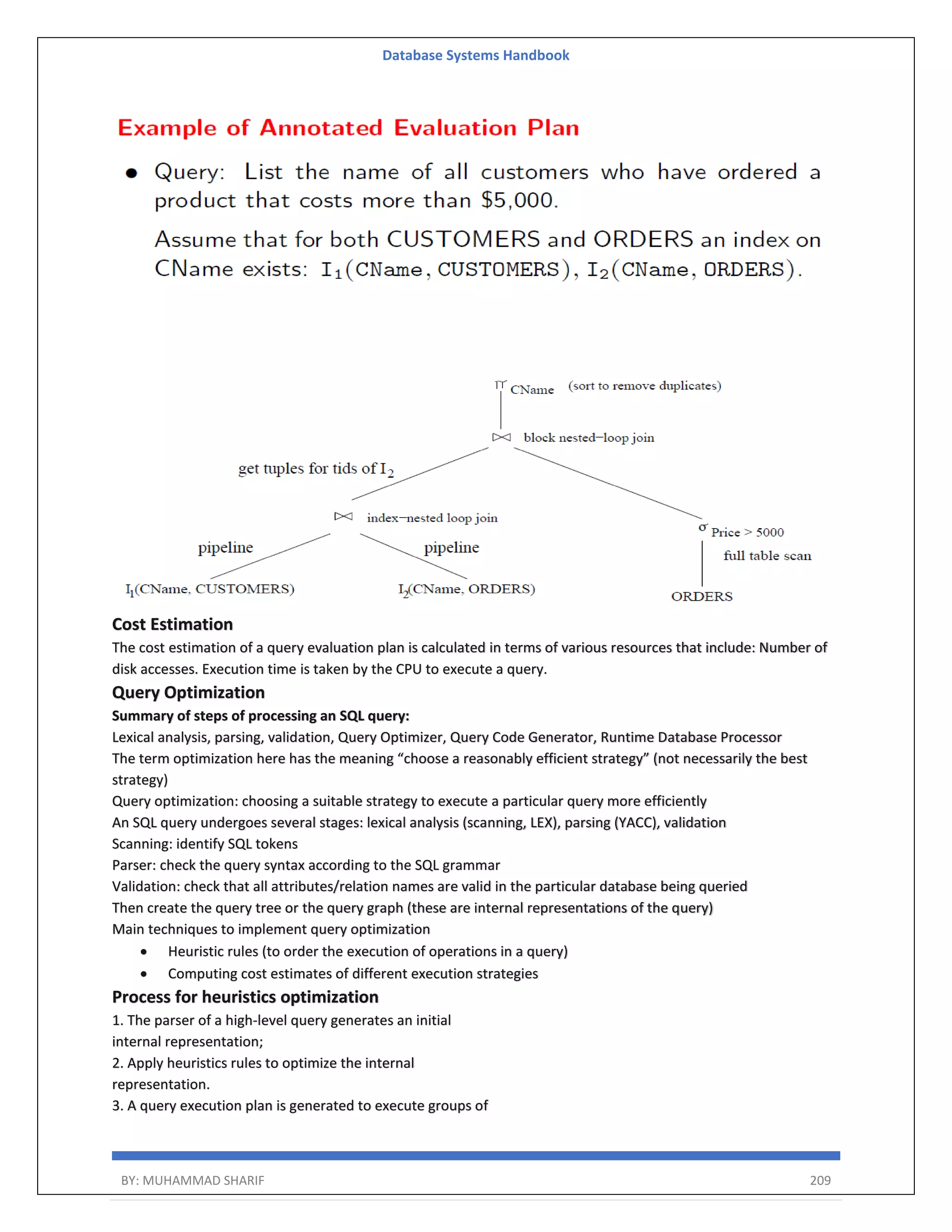 Database Systems Handbook BY: MUHAMMAD SHARIF 209 Cost Estimation The cost estimation of a query evaluation plan is calculated in terms of various resources that include: Number of disk accesses. Execution time is taken by the CPU to execute a query. Query Optimization Summary of steps of processing an SQL query: Lexical analysis, parsing, validation, Query Optimizer, Query Code Generator, Runtime Database Processor The term optimization here has the meaning “choose a reasonably efficient strategy” (not necessarily the best strategy) Query optimization: choosing a suitable strategy to execute a particular query more efficiently An SQL query undergoes several stages: lexical analysis (scanning, LEX), parsing (YACC), validation Scanning: identify SQL tokens Parser: check the query syntax according to the SQL grammar Validation: check that all attributes/relation names are valid in the particular database being queried Then create the query tree or the query graph (these are internal representations of the query) Main techniques to implement query optimization  Heuristic rules (to order the execution of operations in a query)  Computing cost estimates of different execution strategies Process for heuristics optimization 1. The parser of a high-level query generates an initial internal representation; 2. Apply heuristics rules to optimize the internal representation. 3. A query execution plan is generated to execute groups of 
