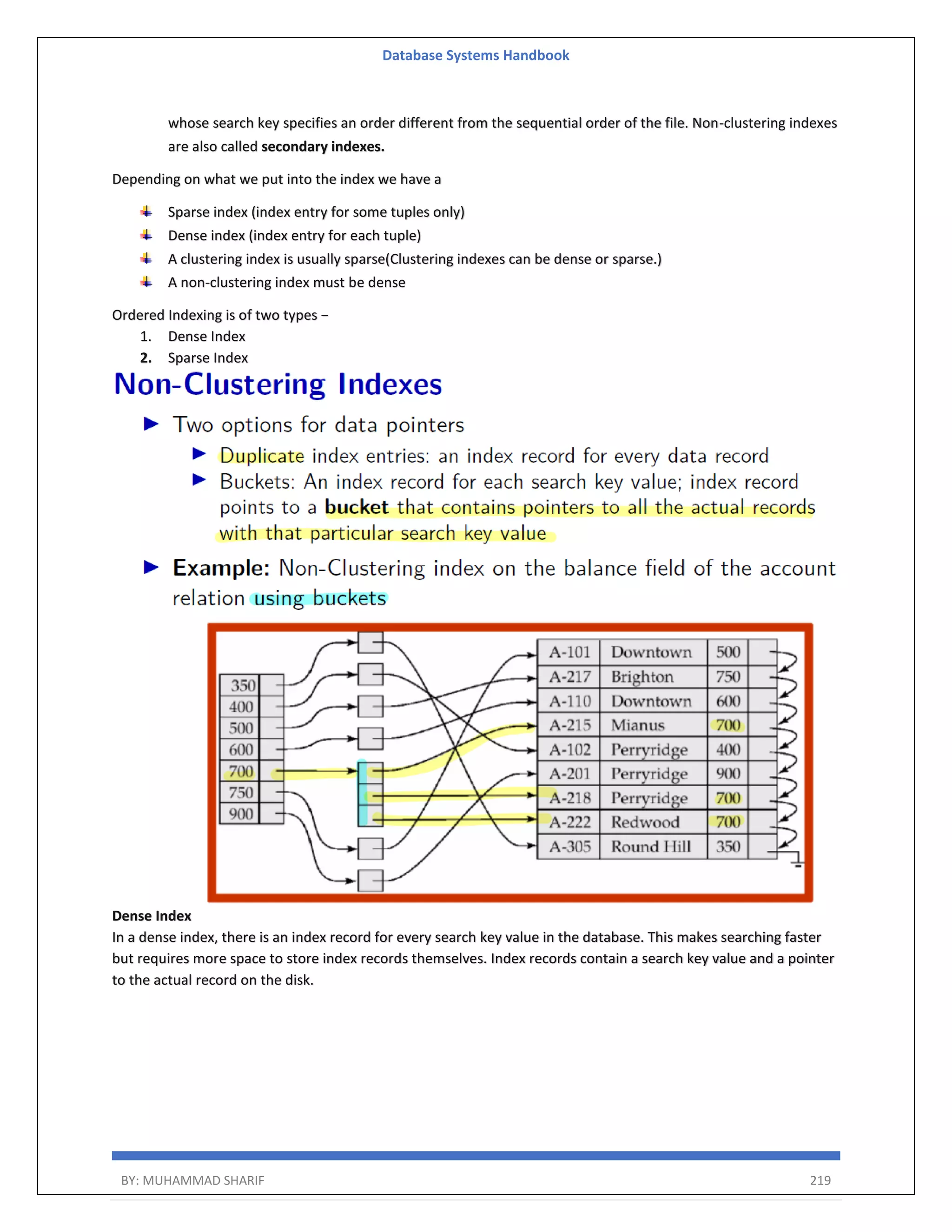 Database Systems Handbook BY: MUHAMMAD SHARIF 219 whose search key specifies an order different from the sequential order of the file. Non-clustering indexes are also called secondary indexes. Depending on what we put into the index we have a Sparse index (index entry for some tuples only) Dense index (index entry for each tuple) A clustering index is usually sparse(Clustering indexes can be dense or sparse.) A non-clustering index must be dense Ordered Indexing is of two types − 1. Dense Index 2. Sparse Index Dense Index In a dense index, there is an index record for every search key value in the database. This makes searching faster but requires more space to store index records themselves. Index records contain a search key value and a pointer to the actual record on the disk. 
