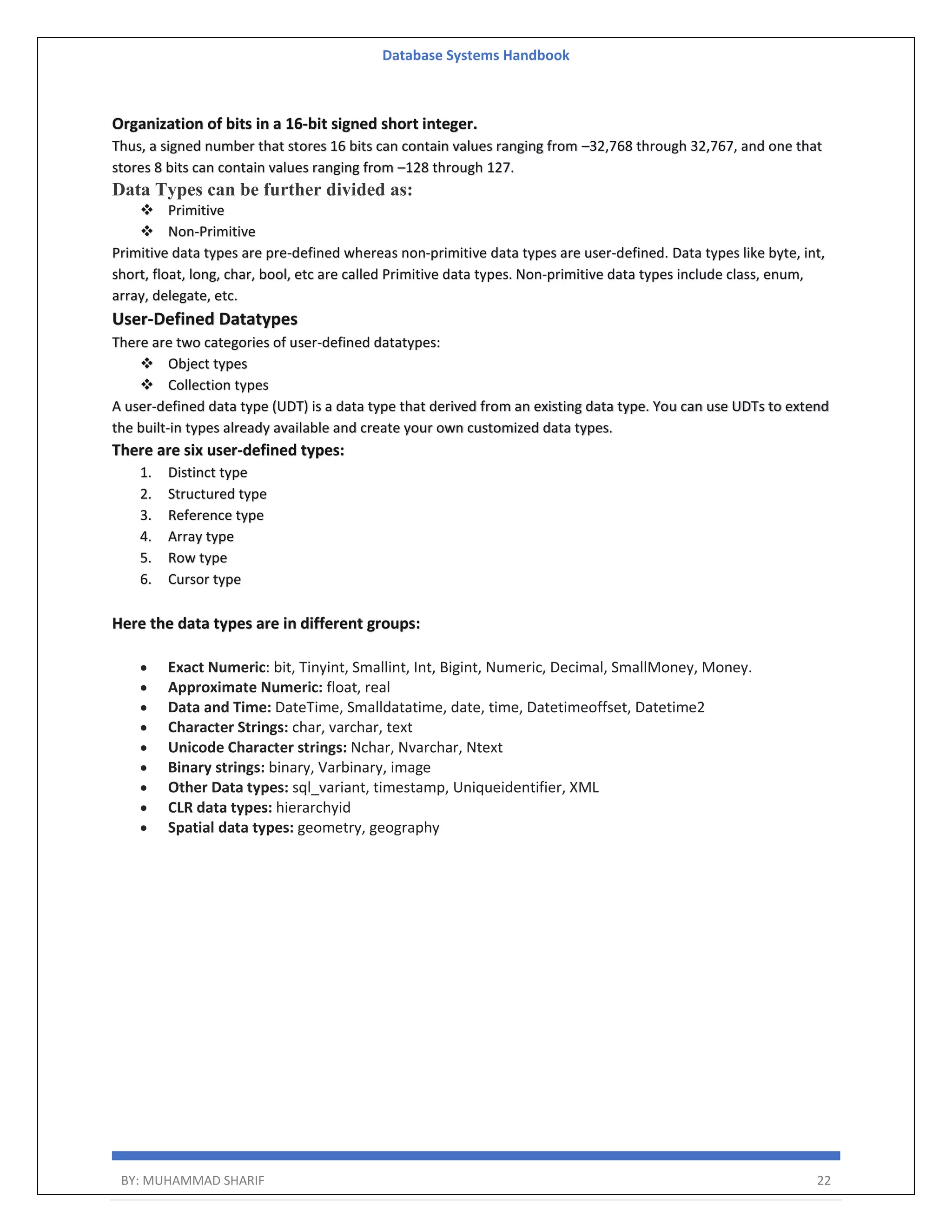 Database Systems Handbook BY: MUHAMMAD SHARIF 22 Organization of bits in a 16-bit signed short integer. Thus, a signed number that stores 16 bits can contain values ranging from –32,768 through 32,767, and one that stores 8 bits can contain values ranging from –128 through 127. Data Types can be further divided as:  Primitive  Non-Primitive Primitive data types are pre-defined whereas non-primitive data types are user-defined. Data types like byte, int, short, float, long, char, bool, etc are called Primitive data types. Non-primitive data types include class, enum, array, delegate, etc. User-Defined Datatypes There are two categories of user-defined datatypes:  Object types  Collection types A user-defined data type (UDT) is a data type that derived from an existing data type. You can use UDTs to extend the built-in types already available and create your own customized data types. There are six user-defined types: 1. Distinct type 2. Structured type 3. Reference type 4. Array type 5. Row type 6. Cursor type Here the data types are in different groups:  Exact Numeric: bit, Tinyint, Smallint, Int, Bigint, Numeric, Decimal, SmallMoney, Money.  Approximate Numeric: float, real  Data and Time: DateTime, Smalldatatime, date, time, Datetimeoffset, Datetime2  Character Strings: char, varchar, text  Unicode Character strings: Nchar, Nvarchar, Ntext  Binary strings: binary, Varbinary, image  Other Data types: sql_variant, timestamp, Uniqueidentifier, XML  CLR data types: hierarchyid  Spatial data types: geometry, geography 