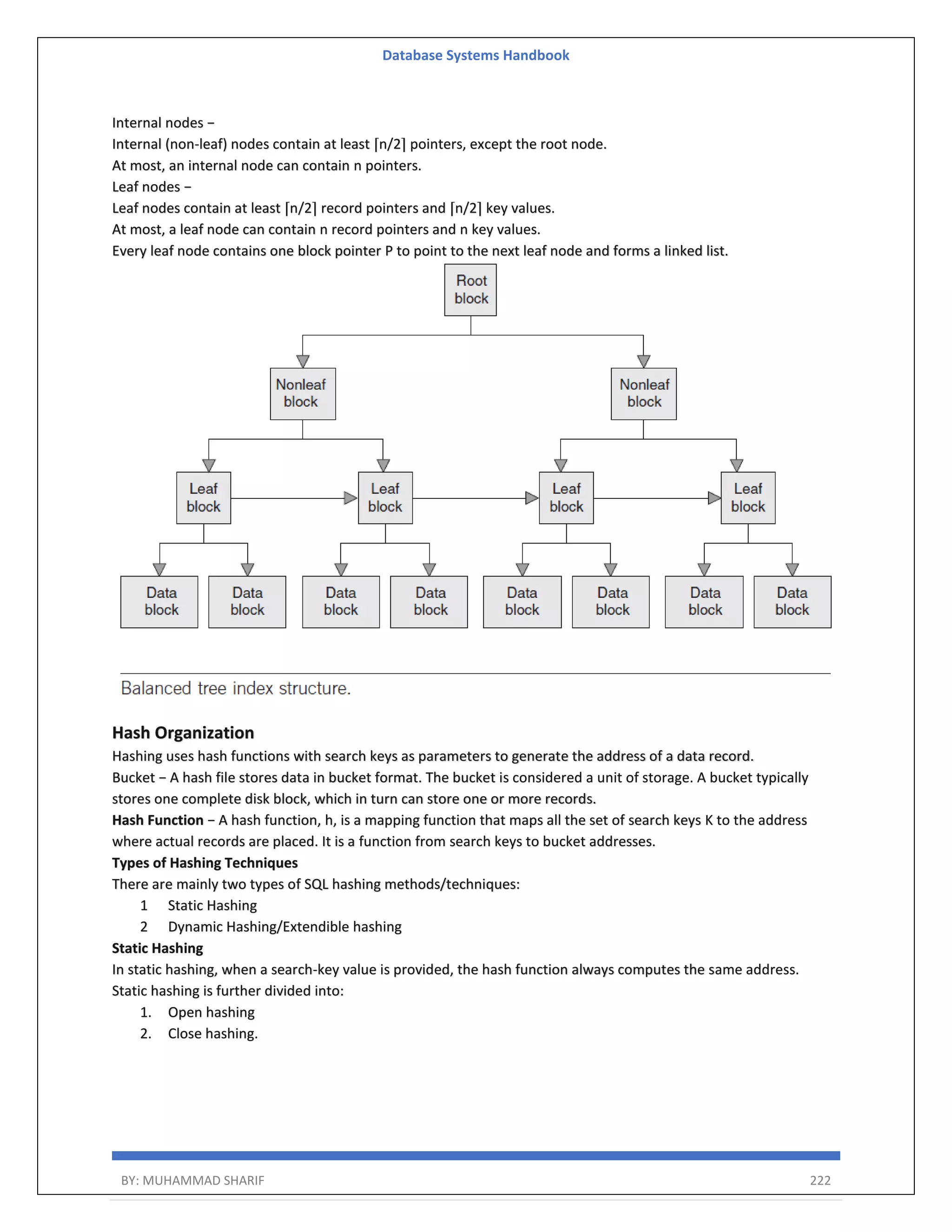 Database Systems Handbook BY: MUHAMMAD SHARIF 222 Internal nodes − Internal (non-leaf) nodes contain at least ⌈n/2⌉ pointers, except the root node. At most, an internal node can contain n pointers. Leaf nodes − Leaf nodes contain at least ⌈n/2⌉ record pointers and ⌈n/2⌉ key values. At most, a leaf node can contain n record pointers and n key values. Every leaf node contains one block pointer P to point to the next leaf node and forms a linked list. Hash Organization Hashing uses hash functions with search keys as parameters to generate the address of a data record. Bucket − A hash file stores data in bucket format. The bucket is considered a unit of storage. A bucket typically stores one complete disk block, which in turn can store one or more records. Hash Function − A hash function, h, is a mapping function that maps all the set of search keys K to the address where actual records are placed. It is a function from search keys to bucket addresses. Types of Hashing Techniques There are mainly two types of SQL hashing methods/techniques: 1 Static Hashing 2 Dynamic Hashing/Extendible hashing Static Hashing In static hashing, when a search-key value is provided, the hash function always computes the same address. Static hashing is further divided into: 1. Open hashing 2. Close hashing. 