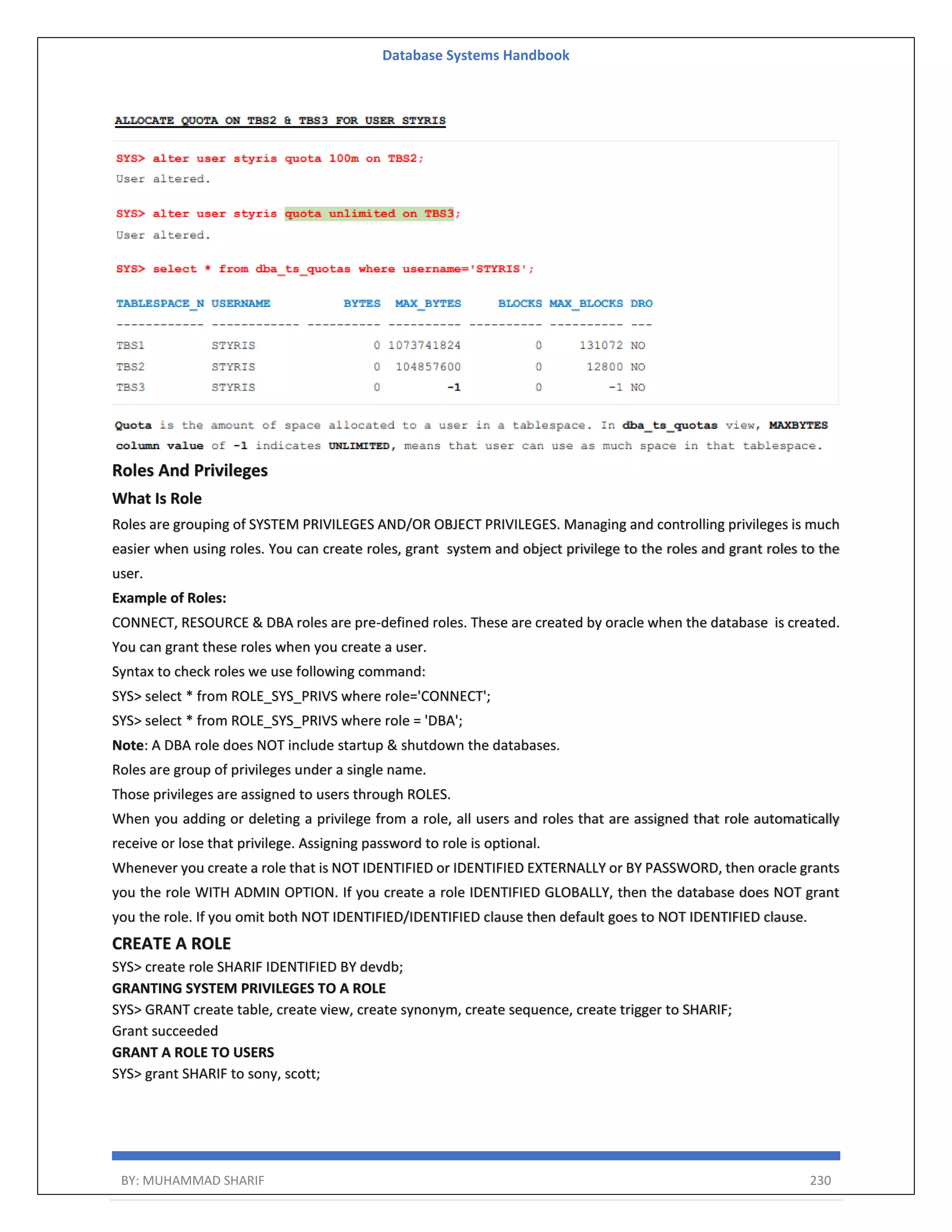 Database Systems Handbook BY: MUHAMMAD SHARIF 230 Roles And Privileges What Is Role Roles are grouping of SYSTEM PRIVILEGES AND/OR OBJECT PRIVILEGES. Managing and controlling privileges is much easier when using roles. You can create roles, grant system and object privilege to the roles and grant roles to the user. Example of Roles: CONNECT, RESOURCE & DBA roles are pre-defined roles. These are created by oracle when the database is created. You can grant these roles when you create a user. Syntax to check roles we use following command: SYS> select * from ROLE_SYS_PRIVS where role='CONNECT'; SYS> select * from ROLE_SYS_PRIVS where role = 'DBA'; Note: A DBA role does NOT include startup & shutdown the databases. Roles are group of privileges under a single name. Those privileges are assigned to users through ROLES. When you adding or deleting a privilege from a role, all users and roles that are assigned that role automatically receive or lose that privilege. Assigning password to role is optional. Whenever you create a role that is NOT IDENTIFIED or IDENTIFIED EXTERNALLY or BY PASSWORD, then oracle grants you the role WITH ADMIN OPTION. If you create a role IDENTIFIED GLOBALLY, then the database does NOT grant you the role. If you omit both NOT IDENTIFIED/IDENTIFIED clause then default goes to NOT IDENTIFIED clause. CREATE A ROLE SYS> create role SHARIF IDENTIFIED BY devdb; GRANTING SYSTEM PRIVILEGES TO A ROLE SYS> GRANT create table, create view, create synonym, create sequence, create trigger to SHARIF; Grant succeeded GRANT A ROLE TO USERS SYS> grant SHARIF to sony, scott; 