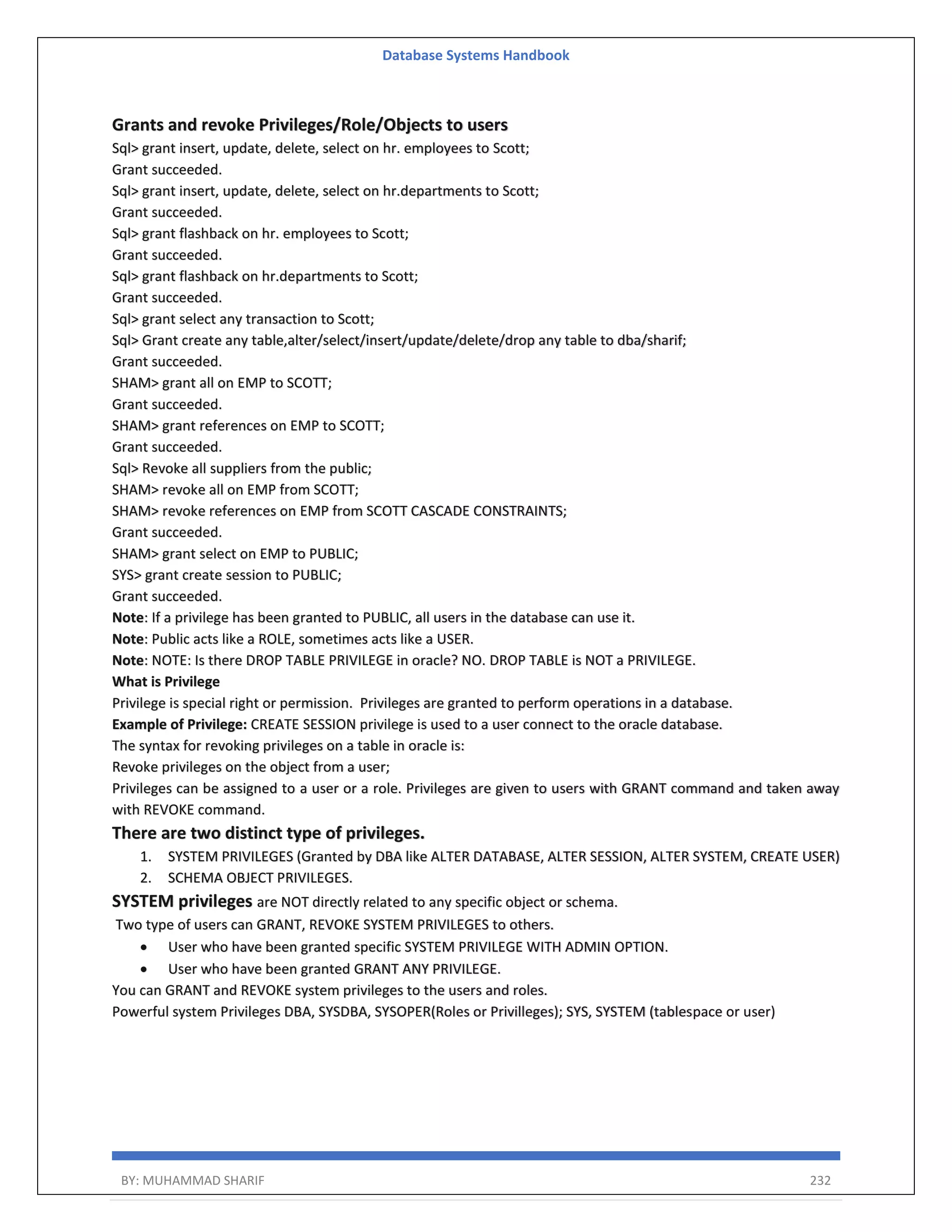 Database Systems Handbook BY: MUHAMMAD SHARIF 232 Grants and revoke Privileges/Role/Objects to users Sql> grant insert, update, delete, select on hr. employees to Scott; Grant succeeded. Sql> grant insert, update, delete, select on hr.departments to Scott; Grant succeeded. Sql> grant flashback on hr. employees to Scott; Grant succeeded. Sql> grant flashback on hr.departments to Scott; Grant succeeded. Sql> grant select any transaction to Scott; Sql> Grant create any table,alter/select/insert/update/delete/drop any table to dba/sharif; Grant succeeded. SHAM> grant all on EMP to SCOTT; Grant succeeded. SHAM> grant references on EMP to SCOTT; Grant succeeded. Sql> Revoke all suppliers from the public; SHAM> revoke all on EMP from SCOTT; SHAM> revoke references on EMP from SCOTT CASCADE CONSTRAINTS; Grant succeeded. SHAM> grant select on EMP to PUBLIC; SYS> grant create session to PUBLIC; Grant succeeded. Note: If a privilege has been granted to PUBLIC, all users in the database can use it. Note: Public acts like a ROLE, sometimes acts like a USER. Note: NOTE: Is there DROP TABLE PRIVILEGE in oracle? NO. DROP TABLE is NOT a PRIVILEGE. What is Privilege Privilege is special right or permission. Privileges are granted to perform operations in a database. Example of Privilege: CREATE SESSION privilege is used to a user connect to the oracle database. The syntax for revoking privileges on a table in oracle is: Revoke privileges on the object from a user; Privileges can be assigned to a user or a role. Privileges are given to users with GRANT command and taken away with REVOKE command. There are two distinct type of privileges. 1. SYSTEM PRIVILEGES (Granted by DBA like ALTER DATABASE, ALTER SESSION, ALTER SYSTEM, CREATE USER) 2. SCHEMA OBJECT PRIVILEGES. SYSTEM privileges are NOT directly related to any specific object or schema. Two type of users can GRANT, REVOKE SYSTEM PRIVILEGES to others.  User who have been granted specific SYSTEM PRIVILEGE WITH ADMIN OPTION.  User who have been granted GRANT ANY PRIVILEGE. You can GRANT and REVOKE system privileges to the users and roles. Powerful system Privileges DBA, SYSDBA, SYSOPER(Roles or Privilleges); SYS, SYSTEM (tablespace or user) 