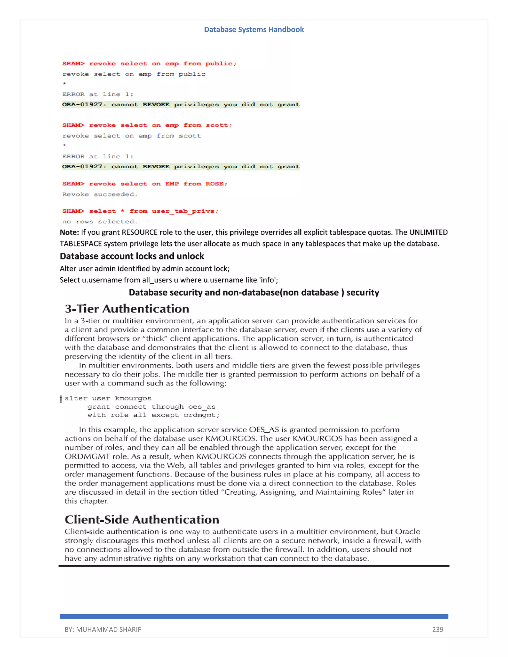 Database Systems Handbook BY: MUHAMMAD SHARIF 239 Note: If you grant RESOURCE role to the user, this privilege overrides all explicit tablespace quotas. The UNLIMITED TABLESPACE system privilege lets the user allocate as much space in any tablespaces that make up the database. Database account locks and unlock Alter user admin identified by admin account lock; Select u.username from all_users u where u.username like 'info'; Database security and non-database(non database ) security 