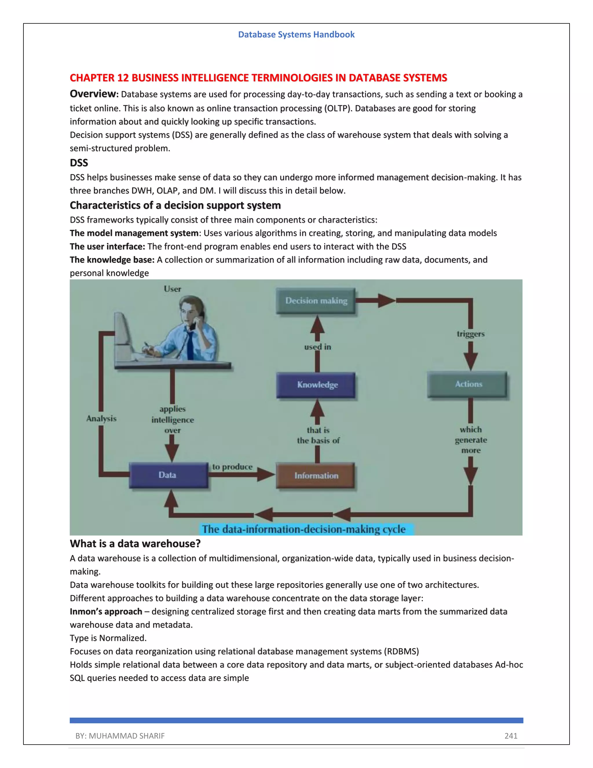 Database Systems Handbook BY: MUHAMMAD SHARIF 241 CHAPTER 12 BUSINESS INTELLIGENCE TERMINOLOGIES IN DATABASE SYSTEMS Overview: Database systems are used for processing day-to-day transactions, such as sending a text or booking a ticket online. This is also known as online transaction processing (OLTP). Databases are good for storing information about and quickly looking up specific transactions. Decision support systems (DSS) are generally defined as the class of warehouse system that deals with solving a semi-structured problem. DSS DSS helps businesses make sense of data so they can undergo more informed management decision-making. It has three branches DWH, OLAP, and DM. I will discuss this in detail below. Characteristics of a decision support system DSS frameworks typically consist of three main components or characteristics: The model management system: Uses various algorithms in creating, storing, and manipulating data models The user interface: The front-end program enables end users to interact with the DSS The knowledge base: A collection or summarization of all information including raw data, documents, and personal knowledge What is a data warehouse? A data warehouse is a collection of multidimensional, organization-wide data, typically used in business decision- making. Data warehouse toolkits for building out these large repositories generally use one of two architectures. Different approaches to building a data warehouse concentrate on the data storage layer: Inmon’s approach – designing centralized storage first and then creating data marts from the summarized data warehouse data and metadata. Type is Normalized. Focuses on data reorganization using relational database management systems (RDBMS) Holds simple relational data between a core data repository and data marts, or subject-oriented databases Ad-hoc SQL queries needed to access data are simple 