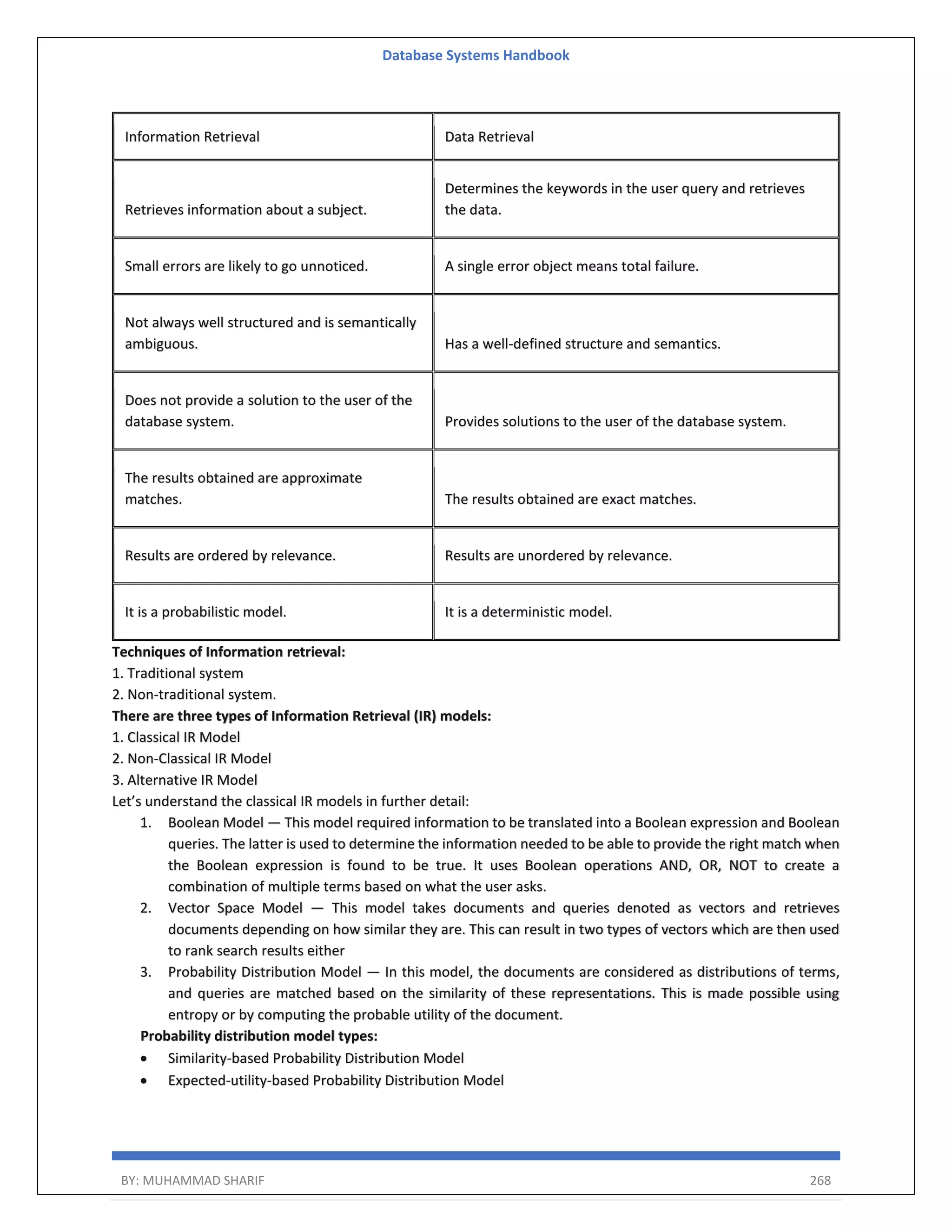 Database Systems Handbook BY: MUHAMMAD SHARIF 268 Information Retrieval Data Retrieval Retrieves information about a subject. Determines the keywords in the user query and retrieves the data. Small errors are likely to go unnoticed. A single error object means total failure. Not always well structured and is semantically ambiguous. Has a well-defined structure and semantics. Does not provide a solution to the user of the database system. Provides solutions to the user of the database system. The results obtained are approximate matches. The results obtained are exact matches. Results are ordered by relevance. Results are unordered by relevance. It is a probabilistic model. It is a deterministic model. Techniques of Information retrieval: 1. Traditional system 2. Non-traditional system. There are three types of Information Retrieval (IR) models: 1. Classical IR Model 2. Non-Classical IR Model 3. Alternative IR Model Let’s understand the classical IR models in further detail: 1. Boolean Model — This model required information to be translated into a Boolean expression and Boolean queries. The latter is used to determine the information needed to be able to provide the right match when the Boolean expression is found to be true. It uses Boolean operations AND, OR, NOT to create a combination of multiple terms based on what the user asks. 2. Vector Space Model — This model takes documents and queries denoted as vectors and retrieves documents depending on how similar they are. This can result in two types of vectors which are then used to rank search results either 3. Probability Distribution Model — In this model, the documents are considered as distributions of terms, and queries are matched based on the similarity of these representations. This is made possible using entropy or by computing the probable utility of the document. Probability distribution model types:  Similarity-based Probability Distribution Model  Expected-utility-based Probability Distribution Model 