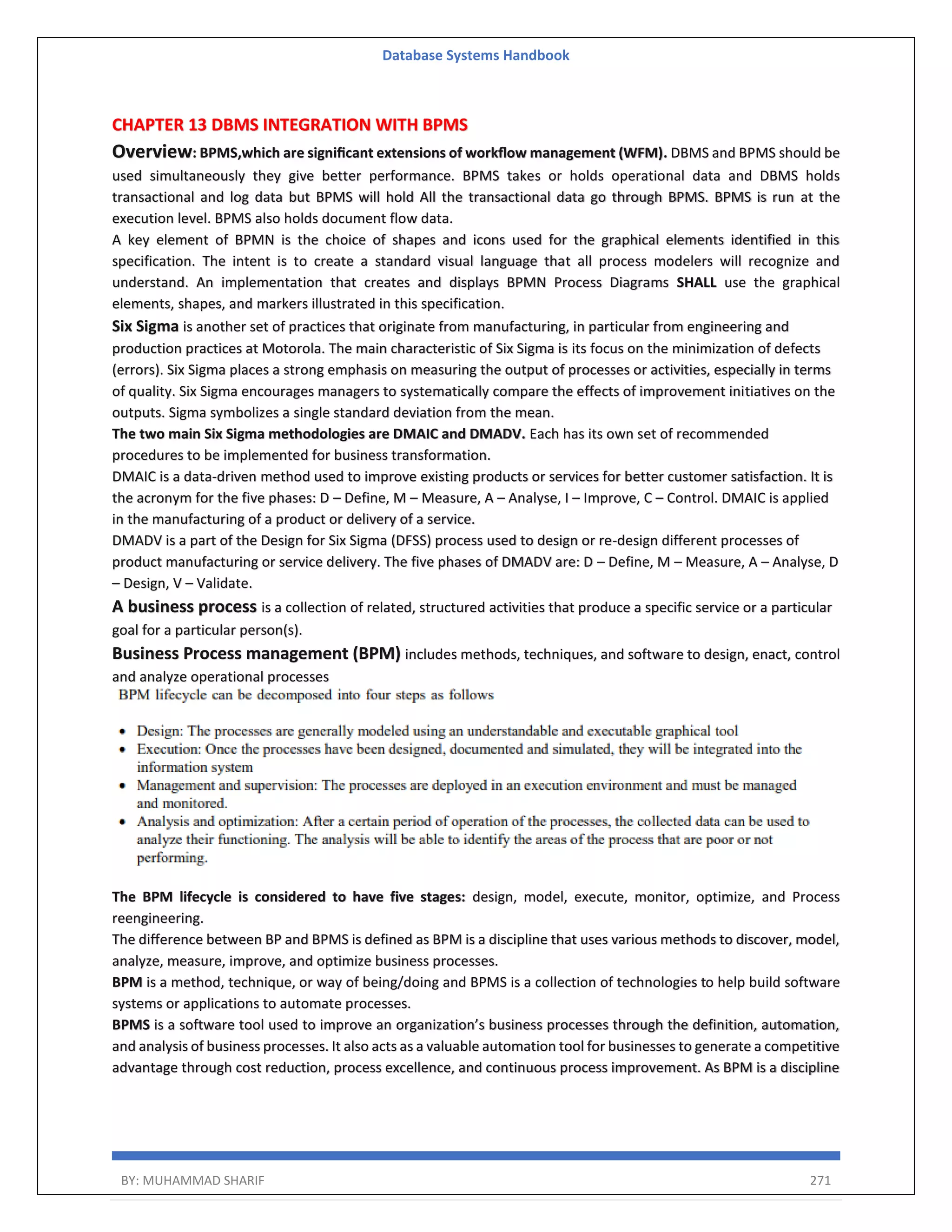 Database Systems Handbook BY: MUHAMMAD SHARIF 271 CHAPTER 13 DBMS INTEGRATION WITH BPMS Overview: BPMS,which are signiﬁcant extensions of workﬂow management (WFM). DBMS and BPMS should be used simultaneously they give better performance. BPMS takes or holds operational data and DBMS holds transactional and log data but BPMS will hold All the transactional data go through BPMS. BPMS is run at the execution level. BPMS also holds document flow data. A key element of BPMN is the choice of shapes and icons used for the graphical elements identified in this specification. The intent is to create a standard visual language that all process modelers will recognize and understand. An implementation that creates and displays BPMN Process Diagrams SHALL use the graphical elements, shapes, and markers illustrated in this specification. Six Sigma is another set of practices that originate from manufacturing, in particular from engineering and production practices at Motorola. The main characteristic of Six Sigma is its focus on the minimization of defects (errors). Six Sigma places a strong emphasis on measuring the output of processes or activities, especially in terms of quality. Six Sigma encourages managers to systematically compare the effects of improvement initiatives on the outputs. Sigma symbolizes a single standard deviation from the mean. The two main Six Sigma methodologies are DMAIC and DMADV. Each has its own set of recommended procedures to be implemented for business transformation. DMAIC is a data-driven method used to improve existing products or services for better customer satisfaction. It is the acronym for the five phases: D – Define, M – Measure, A – Analyse, I – Improve, C – Control. DMAIC is applied in the manufacturing of a product or delivery of a service. DMADV is a part of the Design for Six Sigma (DFSS) process used to design or re-design different processes of product manufacturing or service delivery. The five phases of DMADV are: D – Define, M – Measure, A – Analyse, D – Design, V – Validate. A business process is a collection of related, structured activities that produce a specific service or a particular goal for a particular person(s). Business Process management (BPM) includes methods, techniques, and software to design, enact, control and analyze operational processes The BPM lifecycle is considered to have five stages: design, model, execute, monitor, optimize, and Process reengineering. The difference between BP and BPMS is defined as BPM is a discipline that uses various methods to discover, model, analyze, measure, improve, and optimize business processes. BPM is a method, technique, or way of being/doing and BPMS is a collection of technologies to help build software systems or applications to automate processes. BPMS is a software tool used to improve an organization’s business processes through the definition, automation, and analysis of business processes. It also acts as a valuable automation tool for businesses to generate a competitive advantage through cost reduction, process excellence, and continuous process improvement. As BPM is a discipline 