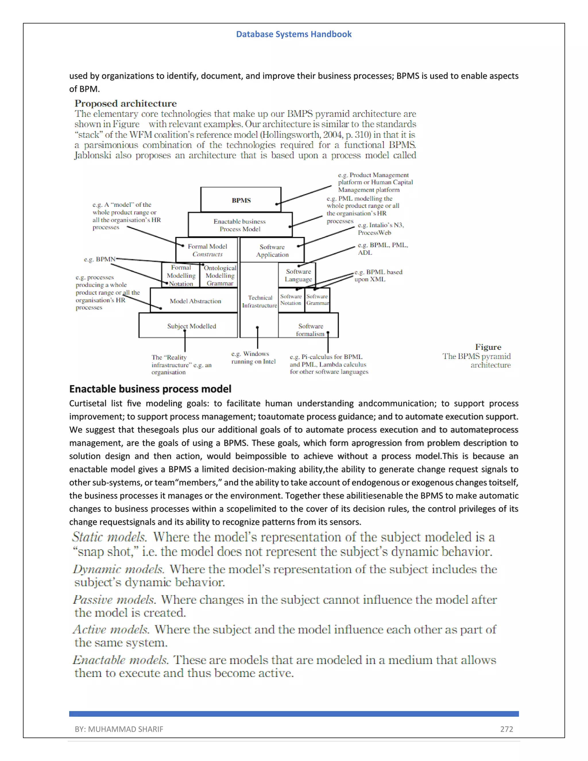 Database Systems Handbook BY: MUHAMMAD SHARIF 272 used by organizations to identify, document, and improve their business processes; BPMS is used to enable aspects of BPM. Enactable business process model Curtisetal list ﬁve modeling goals: to facilitate human understanding andcommunication; to support process improvement; to support process management; toautomate process guidance; and to automate execution support. We suggest that thesegoals plus our additional goals of to automate process execution and to automateprocess management, are the goals of using a BPMS. These goals, which form aprogression from problem description to solution design and then action, would beimpossible to achieve without a process model.This is because an enactable model gives a BPMS a limited decision-making ability,the ability to generate change request signals to other sub-systems, or team“members,” and the ability to take account of endogenous or exogenous changes toitself, the business processes it manages or the environment. Together these abilitiesenable the BPMS to make automatic changes to business processes within a scopelimited to the cover of its decision rules, the control privileges of its change requestsignals and its ability to recognize patterns from its sensors. 
