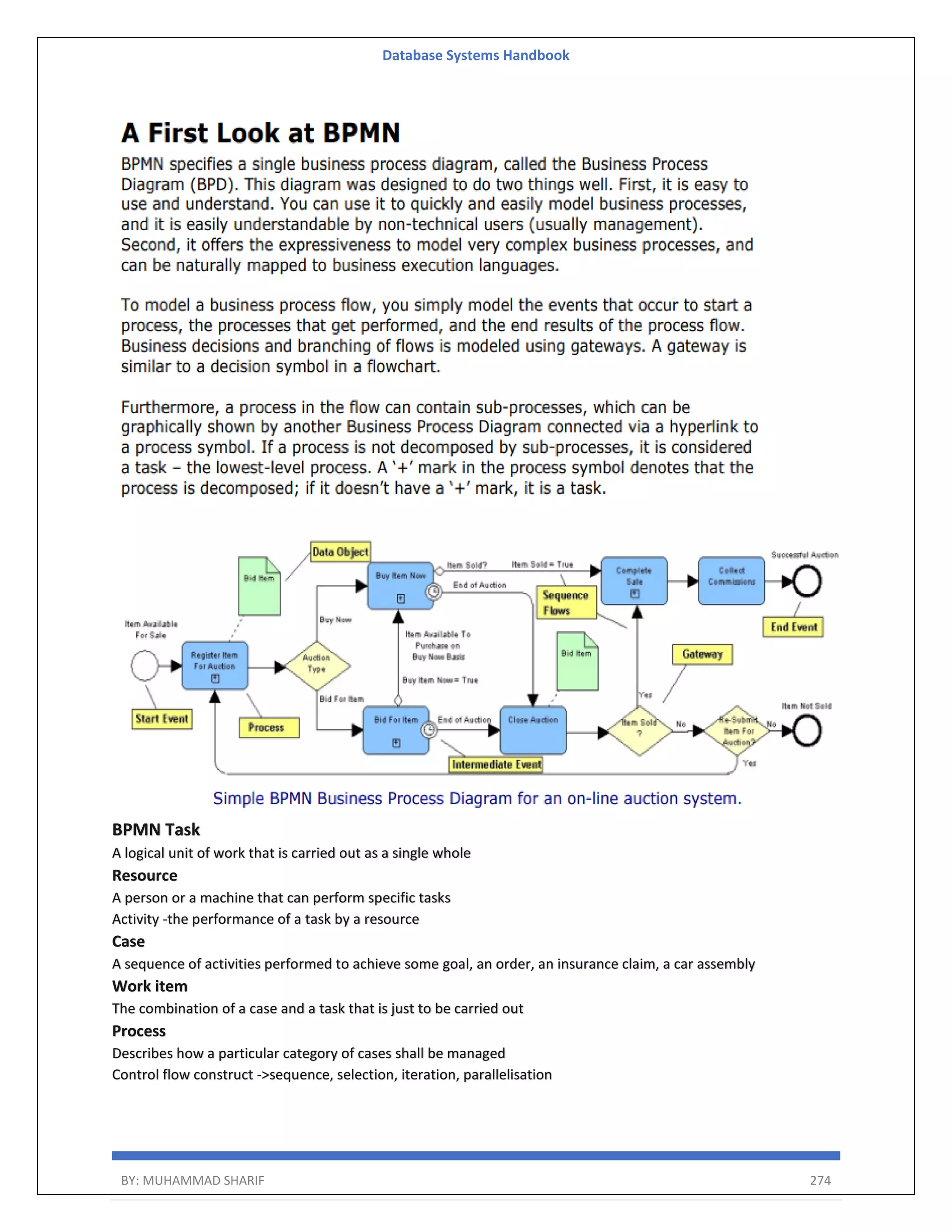 Database Systems Handbook BY: MUHAMMAD SHARIF 274 BPMN Task A logical unit of work that is carried out as a single whole Resource A person or a machine that can perform specific tasks Activity -the performance of a task by a resource Case A sequence of activities performed to achieve some goal, an order, an insurance claim, a car assembly Work item The combination of a case and a task that is just to be carried out Process Describes how a particular category of cases shall be managed Control flow construct ->sequence, selection, iteration, parallelisation 