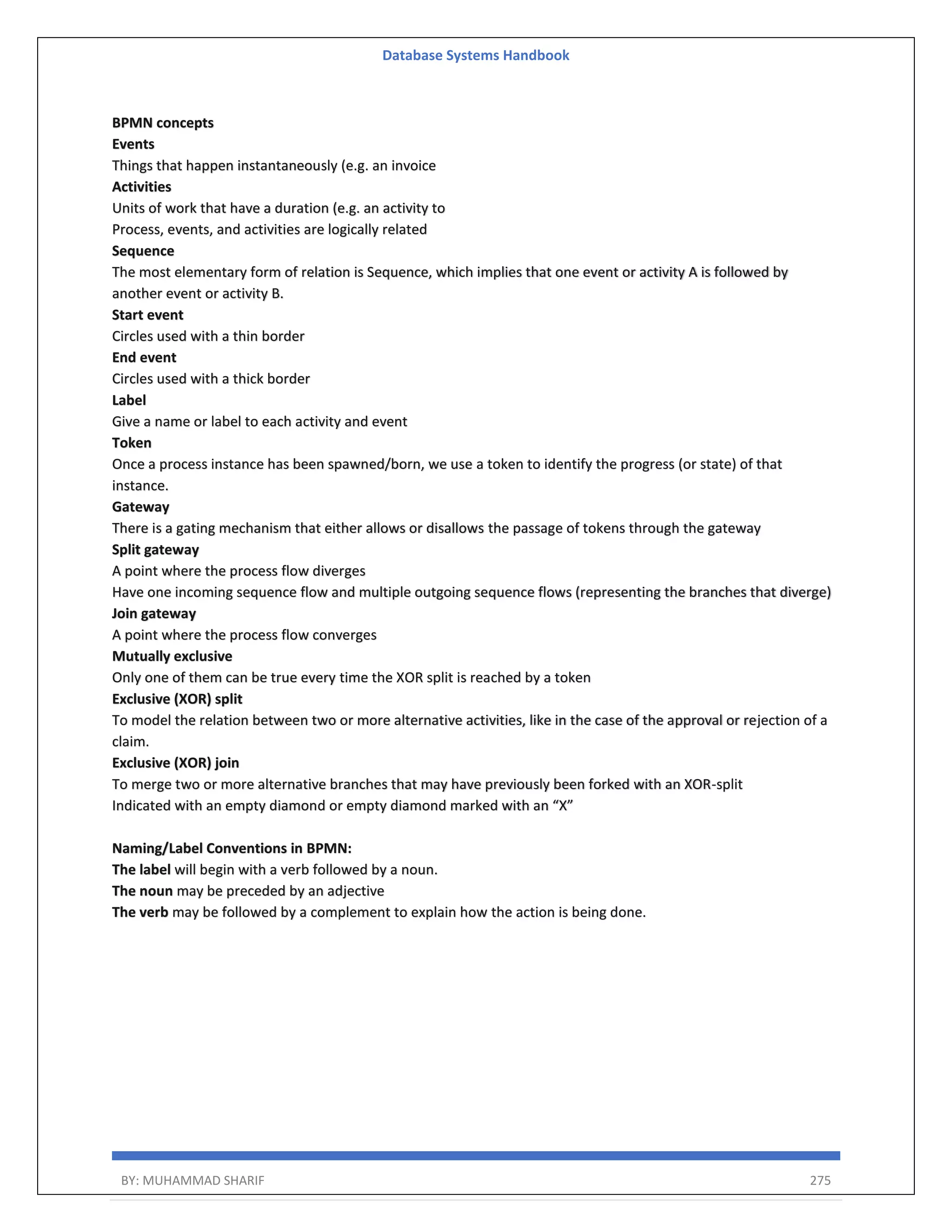 Database Systems Handbook BY: MUHAMMAD SHARIF 275 BPMN concepts Events Things that happen instantaneously (e.g. an invoice Activities Units of work that have a duration (e.g. an activity to Process, events, and activities are logically related Sequence The most elementary form of relation is Sequence, which implies that one event or activity A is followed by another event or activity B. Start event Circles used with a thin border End event Circles used with a thick border Label Give a name or label to each activity and event Token Once a process instance has been spawned/born, we use a token to identify the progress (or state) of that instance. Gateway There is a gating mechanism that either allows or disallows the passage of tokens through the gateway Split gateway A point where the process flow diverges Have one incoming sequence flow and multiple outgoing sequence flows (representing the branches that diverge) Join gateway A point where the process flow converges Mutually exclusive Only one of them can be true every time the XOR split is reached by a token Exclusive (XOR) split To model the relation between two or more alternative activities, like in the case of the approval or rejection of a claim. Exclusive (XOR) join To merge two or more alternative branches that may have previously been forked with an XOR-split Indicated with an empty diamond or empty diamond marked with an “X” Naming/Label Conventions in BPMN: The label will begin with a verb followed by a noun. The noun may be preceded by an adjective The verb may be followed by a complement to explain how the action is being done. 