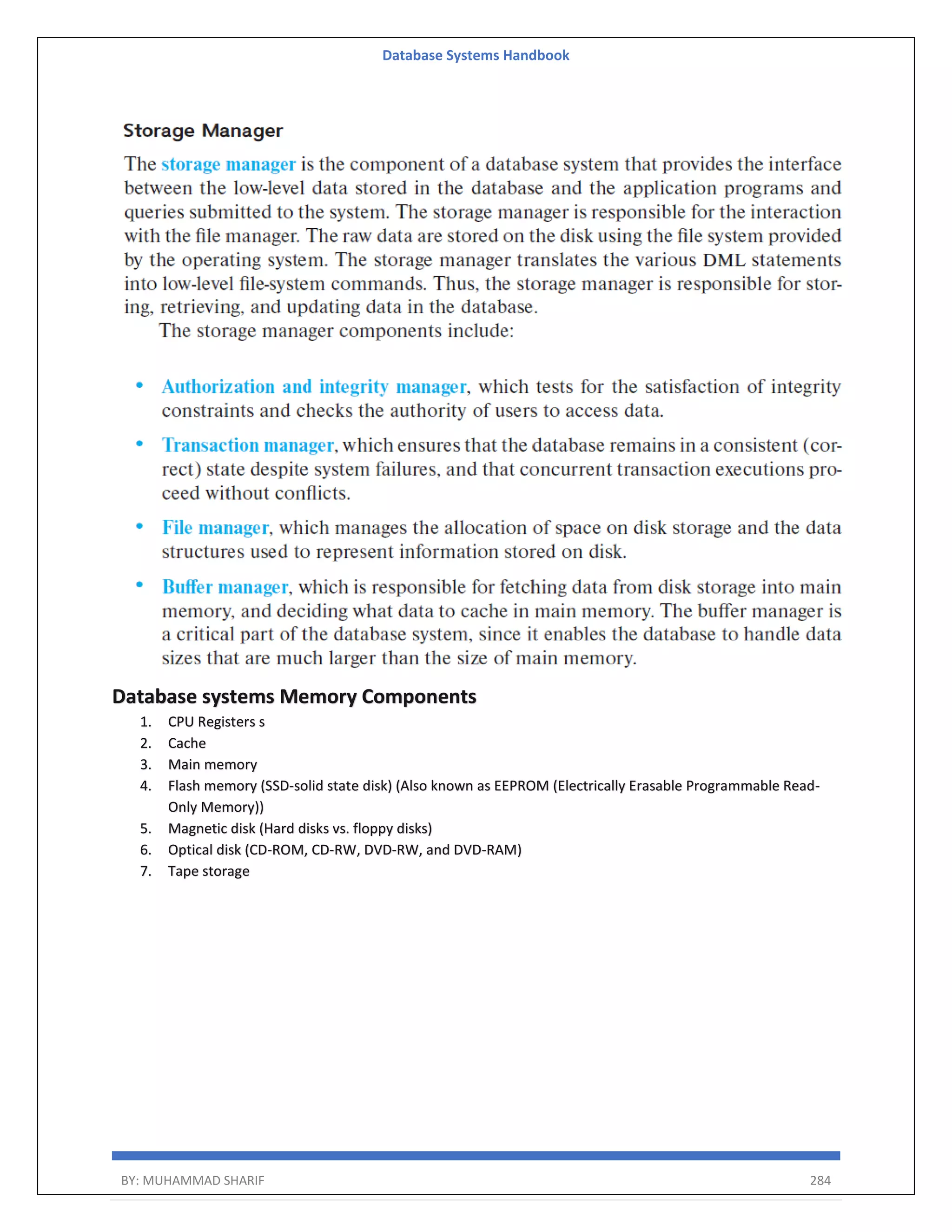 Database Systems Handbook BY: MUHAMMAD SHARIF 284 Database systems Memory Components 1. CPU Registers s 2. Cache 3. Main memory 4. Flash memory (SSD-solid state disk) (Also known as EEPROM (Electrically Erasable Programmable Read- Only Memory)) 5. Magnetic disk (Hard disks vs. floppy disks) 6. Optical disk (CD-ROM, CD-RW, DVD-RW, and DVD-RAM) 7. Tape storage 