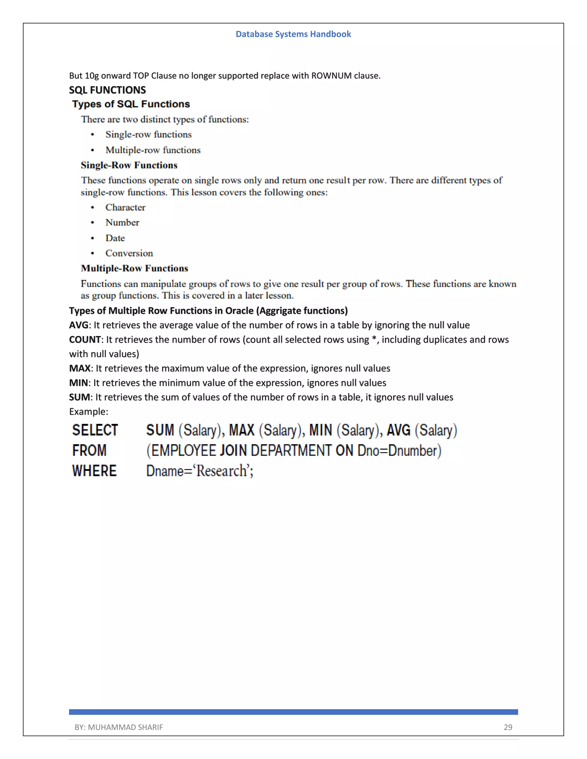 Database Systems Handbook BY: MUHAMMAD SHARIF 29 But 10g onward TOP Clause no longer supported replace with ROWNUM clause. SQL FUNCTIONS Types of Multiple Row Functions in Oracle (Aggrigate functions) AVG: It retrieves the average value of the number of rows in a table by ignoring the null value COUNT: It retrieves the number of rows (count all selected rows using *, including duplicates and rows with null values) MAX: It retrieves the maximum value of the expression, ignores null values MIN: It retrieves the minimum value of the expression, ignores null values SUM: It retrieves the sum of values of the number of rows in a table, it ignores null values Example: 